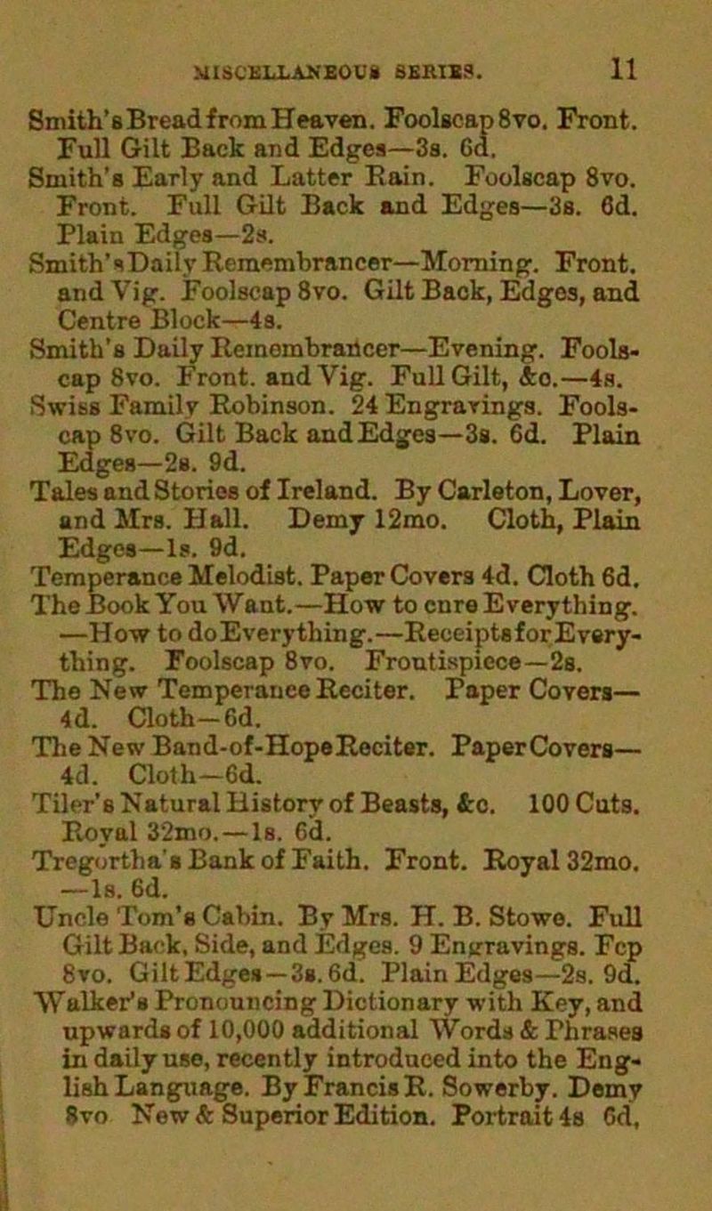 Smith’s Bread from Heaven. Foolscap 8vo. Front. Full Gilt Back and Edges—3s. Gd. Smith’s Early and Latter Bain. Foolscap 8vo. Front. Full Gilt Back and Edges—3s. 6d. Plain Edges—2s. Smith’s Daily Remembrancer—Morning. Front, and Vig. Foolscap 8vo. Gilt Back, Edges, and Centre Block—4s. Smith’s Daily Remembrancer—Evening. Fools- cap 8vo. Front, and Vig. Full Gilt, &o.—4s. Swiss Family Robinson. 24 Engravings. Fools- cap 8vo. Gilt Back and Edges—3s. 6d. Plain Edges—2s. 9d. Tales and Stories of Ireland. By Carleton, Lover, and Mrs. Hall. Demy 12mo. Cloth, Plain Edges—Is. 9d. Temperance Melodist. Paper Covers 4d. Cloth 6d. The Book You Want.—How to enre Everything. —How to doEverything.—ReceiptsforEvery- thing. Foolscap 8vo. Frontispiece—2s. The New Temperance Reciter. Paper Covers— 4d. Cloth—6d. The New Band-of-HopeReciter. PaperCovers— 4d. Cloth—6d. Tiler’s Natural History of Beasts, &c. 100 Cuts. Royal 32mo.—Is. Gd. Tregortha's Bank of Faith. Front. Royal 32mo. —Is. 6d. Uncle Tom’s Cabin. By Mrs. H. B. Stowe. Full Gilt Back, Side, and Edges. 9 Engravings. Fcp 8vo. GiltEdges—3s.6d. PlainEdges—2s. 9d. Walker’s Pronouncing Dictionary with Key, and upwards of 10,000 additional Words & Phrases in daily use, recently introduced into the Eng- lish Language. By Francis R. Sowerby. Demy Svo New <fc Superior Edition. Portrait 4s Gd,