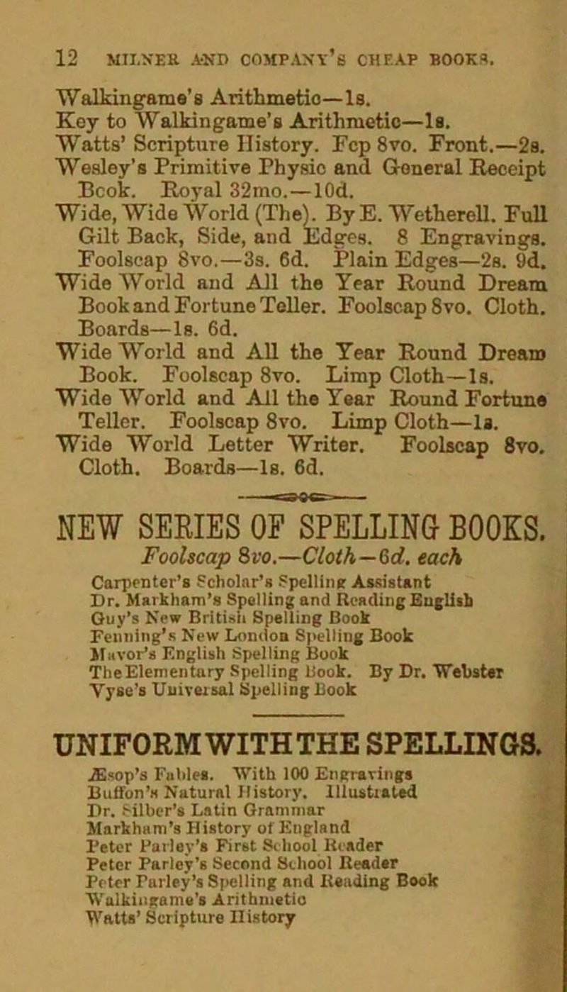 Walkingame’s Arithmetic—Is. Key to Walkingame’s Arithmetic—Is. Watts’ Scripture History. Fcp8vo. Front.—2s. Wesley’s Primitive Fhysic and General Receipt Book. Royal 32mo.—lOd. Wide, Wide World (The). By E. Wetherell. Full Gilt Back, Side, and Edges. 8 Engravings. Foolscap 8vo.—3s. 6d. Plain Edges—2s. 9d. Wide World and All the Year Round Dream Book and Fortune Teller. Foolscap 8vo. Cloth. Boards—Is. 6d. Wide World and All the Year Round Dream Book. Foolscap 8vo. Limp Cloth—Is. Wide World and All the Year Round Fortune Teller. Foolscap 8vo. Limp Cloth—Is. Wide World Letter Writer. Foolscap 8vo. Cloth. Boards—Is. 6d. NEW SERIES oTsPELLING BOOKS. Foolscap 8vo.—Cloth—0>d. each Carpenter’s Scholar’s Spelling Assistant Dr. Markham’s Spelling and Reading English Guy’s New British Spelling Book Fenning’s New London Spelling Book Mayor’s F.nglish Spelling Book TheElementary Spelling Book. By Dr. 'Webster Vyse’s Universal Spelling Book UNIFORM WITH THE SPELLINGS. jEsop’s Fables. With 100 Engravings Button's Natural History. Illustrated Dr. Silber’s Latin Grammar Markham’s History of England Peter Parley’s First School Reader Peter Parley’s Second School Reader Peter Parley’s Spelling and Reading Book Walkingame’s Arithmetic Watts’ Scripture History
