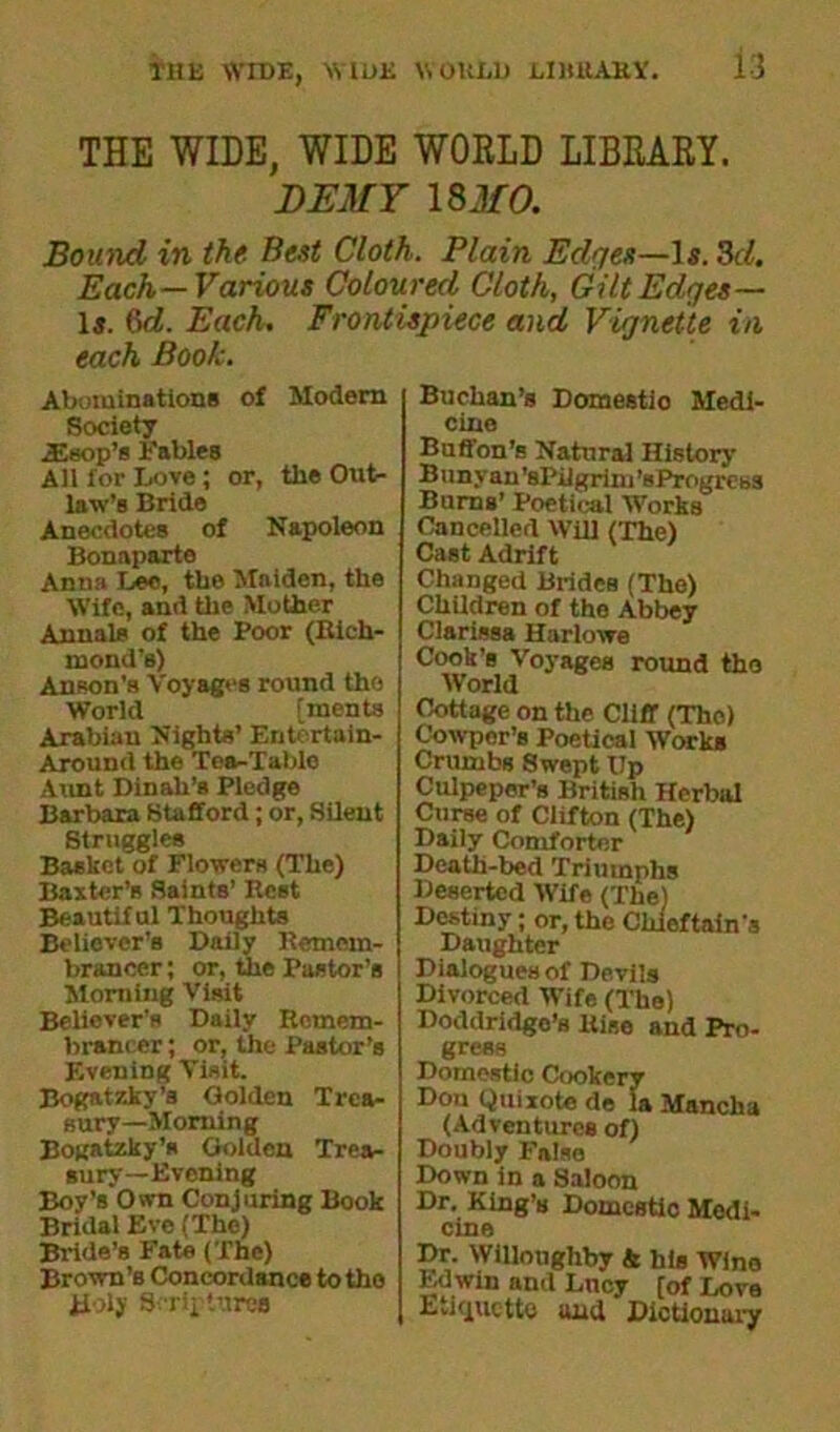 THE WIDE, WIDE WORLD LIBEARY. DEMY 18 MO. Bound in the Best Cloth. Plain Edges—Is. 3d. Each—Various Coloured Cloth, Gilt Edges— Is. 6d. Each. Frontispiece and Vignette in each Book. Abominations of Modern Society iEsop’s Fables All for Love ; or, the Out- law’s Bride Anecdotes of Napoleon Bonaparte Anna Lee, the Maiden, the Wife, and the Mother Annals of the Poor (Rich- mond’s) Anson’s Voyages round the World [ments Arabian Nights’ Entcrtain- Around the Tea-Table Aunt Dinah’s Pledge Barbara Stafford; or, Silent Struggles Basket of Flowers (The) Baxter’s Saints’ Rest Beautiful Thoughts Believer's Daily Remem- brancer; or, the Pastor’s Morning Visit Believer's Daily Remem- brancer ; or, the Pastor’s Evening Visit. Bogatzky’a Golden Trea- sury-Morning Bogatzky’s Golden Trea- sury-Evening Boy’s Own Conjuring Book Bridal Eve (The) Bride’s Fate (The) Brown’s Concordance to the Holy Scriptures Buchan’s Domestio Medi- cine Buffon’s Natural History Bunyan 'sPilgrim ’sProgress Burns’ Poetical Works Cancelled Will (The) Cast Adrift Changed Brides (The) Children of the Abbey Clarissa Harlowe Cook’s Voyages round the World Cottage on the Cliff (The) Cowpor’s Poetical Works Crumbs Swept Up Culpeper’s British Herbal Curse of Clifton (The) Daily Comforter Death-bed Triumphs Deserted Wife (The) Destiny; or, the Chieftain's Daughter Dialogues of Devils Divorced Wife (The) Doddridge’s Rise and Pro- gress Domestic Cookery Don Quixote de la Mancha (Adventures of) Doubly False Down in a Saloon Dr. King’s Domestio Medi- cine Dr. Willoughby & his Wine Edwin and Lucy [of Love Eviquette and Dictionai*y