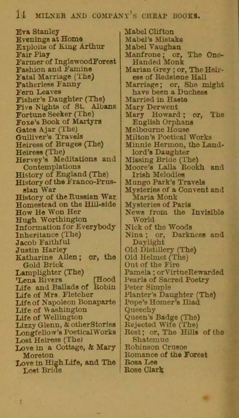 Eva Stanley Evenings at Home Exploit* of King Arthur Fair Play Farmer of InglewoodForest Fashion and Famine Fatal Marriage (The) Fatherless Fanny Fern Leaves Fisher’s Daughter (The) Five Night* of St. Albans Fortune Seeker (The) Foxe’s Book of Martyrs Gates Ajar (The) Gulliver’s Travels Heiress of Bruges (The) Heiress (The) Hervey’s Meditations and Contemplations History of England (The) History of the Franco-Prus- sian War History of the Russian War Homestead on the Hill-side How He Won Her Hugh Worthington Information for Everybody Inheritance (The) Jacob Faithful Justin Harley Katharine Alien; or, the Gold Brick Lamplighter (The) ’Lena Rivers [Hood Life and Ballads of Robin Life of Mrs Fletcher Life of Napoleon Bonaparte Life of Washington Life of Wellington Lizzy Glenn, & otlierStories Longfellow’s PoeticalWorks Lost Heiress (The) Love in a Cottage, & Mary Moreton Love in High Life, and The Lost Bride Mabel Clifton Mabel’s Mistake Mabel Vaughan Manfrone; or, Tho Ono- Handed Monk Marian Grey ; or, The Heir- ess of Redstone Hall Marriage; or, She might have been a Duchess Married in Haste Mary Derwent Mary Howard ; or, The English Orphans Melbourne House Milton’s Poetical Works Minnie Hermon, the Land- lord’s Daughter Missing Bride (The) Moore’s Lalla Rookh and Irish Melodies Mungo Park’s Travels Mysteries of a Convent and Maria Monk Mysteries of Paris News from the Invisible World Nick of tho Woods Nina ; or, Darkness and Daylight Old Distillery (The) Old Helmet (The) Out of the Fire Pamela; orVirtneRewarded Pearls of Sacred Poetry Peter Simple Planter’s Daughter (The) Pope’s Homer’s Hiad Queechy Queen’s Badge (The) Rejected Wife (The) Rest; or, The Hills of the Shatemuo Robinson Crusoe Romance of the Forest Rosa Lee Rose Clark