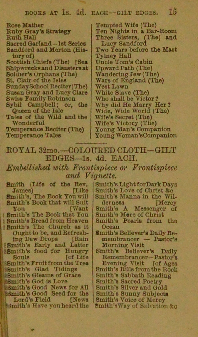 BOOKS AT Is. id. Bose Mather Knby Gray's Strategy Ruth Hall Sacred Garland—1st Series Sandford and Merton (His- tory of) Scottish Chief* (The) (Rea Shipwrecks and Disasters at Soldier’s orphans (The) St. Clair of the Isles Sunday School Reciter(The) Susan Gray and Lucy Clare Swiss Family Robinson Sybil Campbell; or, the Queen of the Isle Tates of the Wild and the Wonderful Temperance Reciter (The) Temperance Tales EACH—CUT EDGES. 15 Tempted Wife (The) Ten Nights in a Bar-Room Three Sisters, (The) and Lucy Sandford Two Years before the Mast Tjlney HaU Uncle Tom’s Cabin Upward Path (The) Wandering Jew (The) Wars of England (The) West Lawn White 8lave (The) Who shall be Victor? Why did He Marry Her ? Wide, Wide World (The) Wife’s Secret (The) Wife’s Victory (The) Young Man’s Companion Young Woman’sCompanion ROYAL 32mo.—COLOURED CLOTH—GILT EDGES—Is. 4d. EACH. Embellished with Frontispiece or Frontispiece and Vignette. Smith (Life of the Rev. James) [Like Smith’s, The Book You will Smith’s Book that will Suit You [Want t Smith’s The Book that You : Smith’s Bread from Heaven : Smith’s The Church as it Ought to be, and Refresh- ing Dew Drops [Rain Smith's Early and Latter •Smith’s food for Hungry Soul* [of Life •Smith’s Fruit from the Tree ►Smith's Glad Tidings •Smith's Gleams of Grace •/Smith’s God is Love SSmith’s Good News for All tSmith'* Good Seed for the Lord’s Field [News Smith's Have you heard the Smi th’s Light forDark Days Smith’s Love of Christ &e Smith’s Manna in the Wil- derness [Mercy Smith’s A Messenger of Smith’s Mere of Christ Smith’s Pearls from tho Ocean Smith's Believer’s Daily Re- membrancer — Pastor’s Morning Visit Smith's Believer’s Daily Remembrancer— Pastor's Evening Visit [of Ages Smith’s Rills from the Rock Smith’s Sabbath Reading Smith’8 Sacred Poetry Smith’s Silver and Gold Smith's Sunny Subjects Smith’s Voice of Mercy Smith’sVay of Salvation Ac