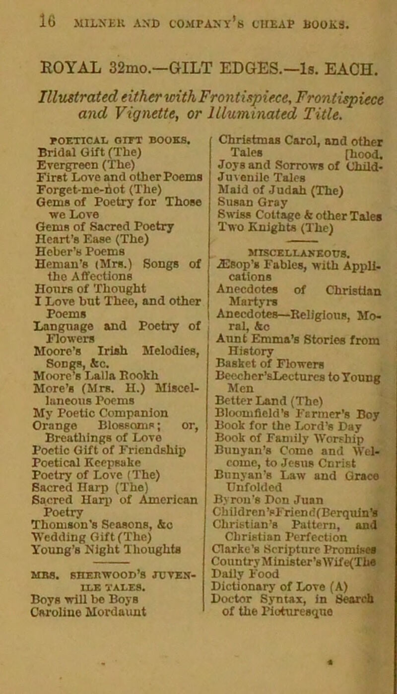 ROYAL 32mo.—GILT EDGES.—Is. EACH. Illustrated either with Frontispiece, Frontispiece and Vignette, or Illuminated Title. POETICAL OIPT BOOKS. Bridal Gift (The) Evergreen (The) First Love and other Poems Forget-me-not (The) Gems of Poetry for Those we Love Gems of Sacred Poetry Heart’s F.ase (The) Heber's Poems Heman’s (Mrs.) Songs of the Affections Honrs of Thought I Love but Thee, and other Poems Language and Poetry of Flowers Moore’s Irish Melodies, Songs, kc. Moores Lalia Itookh More’s (Mrs. H.) Miscel- laneous Poems My Poetic Companion Orange Blossoms; or, Breathings of Love Poetic Gift of F'riendEhip Poetical Keepsake Poetry of Love (The) Bacred Harp (The) Sacred Harp of American Poetry Thomson's Seasons, &c Wedding Gift (The) Young’s Night Thoughts MBS. SHEBWOOD’S JUVEN- ILE TALES. Boys will be Boys Caroline Mordaunt Christmas Carol, and other Tales [hood. Joys and Sorrows of Child- Juvenile Tales Maid of Judah (The) Susan Gray Swiss Cottage k other Tales Two Knights (The) MISCELLANEOUS. iEsop’s F'ables, with Appli- cations Anecdotes of Christian Martyrs Anecdotes—Beligious, Mo- ral, &c Aunt Emma’s Stories from History Basket of Flowers Beecher’sLectures to Young Men Better Land (The) Bloomfield’s Farmer’s Boy Book for the Lord’s Day Book of Family Worship Buuyan’s Como and Wel- come, to Jesus Cnrist Bunyan’s Law and Grace Unfolded Byron’s Don Juan Ch il d ren’s Irion ri( Berquinls Christian’s Pattern, and Christian Perfection Clarke's Scripture Promises Country Minis ter’sWife(Th« Daily F'ood Dictionary of Love (A) Doctor Syntax, in Search of the Picturesque