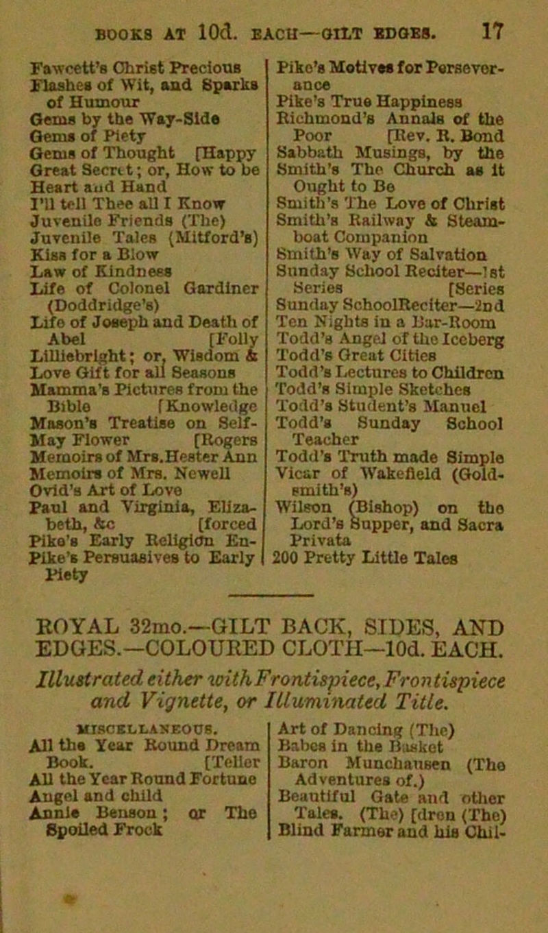 Fawcett’s Christ Precious Flashes of Wit, and Sparks of Humour Geras by the Way-Side Gems of Piety Gems of Thought [Happy Great Secrtt; or, How to be Heart and Hand I’ll tell Thee all I Know Juvenile Friends (The) Juvenile Tales (Mitford’s) Kiss for a Blow Law of Kindness Life of Colonel Gardiner (Doddridge’s) Life of Joseph and Death of Abel [Folly Lilliebrlght; or. Wisdom & Love Gift for all Seasons Mamma's Pictures from the Bible [Knowledge Mason’s Treatise on Self- May Flower (Rogers Memoirs of Mrs.Hester Ann Memoirs of Mrs. Newell Ovid’s Art of Love Paul and Virginia, Eliza- beth, &c (forced Pike's Early Religion En- Pike’s Persuasives to Early Piety Pike’s Motives for Persever- ance Pike’s True Happiness Richmond’s Annals of the Poor [Rev. B. Bond Sabbath Musings, by the Smith’s The Church as it Ought to Be Smith’s The Love of Christ Smith’s Railway & Steam- boat Companion Smith’s Way of Salvation Sunday School Reciter—1st Series [Series Sunday SchoolRecitcr—2nd Ten Nights in a Bar-Room Todd’s Angel of the Iceberg Todd’s Great Cities Todd’s Lectures to Children Todd’s Simple Sketches Todd’s Student's Manuel Todd’a Sunday School Teacher Todd’s Truth made Simple Vicar of Wakefield (Gold- smith’s) Wilson (Bishop) on tho Lord’s Supper, and Sacra Privata 200 Pretty Little Tales KOYAL 32mo.~GILT BACK, SIDES, AND EDGES.—COLOURED CLOTH—lOd. EACH. Illustrated either with Frontispiece, Fron tispiece and Vignette, or Illuminated Title. MISCELLANEOUS. All the Year Round Dream Book. (Teller All the Year Round Fortune Angel and child Annie Benson; or The Spoiled Frock Art of Dancing (The) Babes in the Basket Baron Munchausen (Tho Adventures of.) Beautiful Gate and other Tales. (The) [dron (The) Blind Farmer and his Chil-