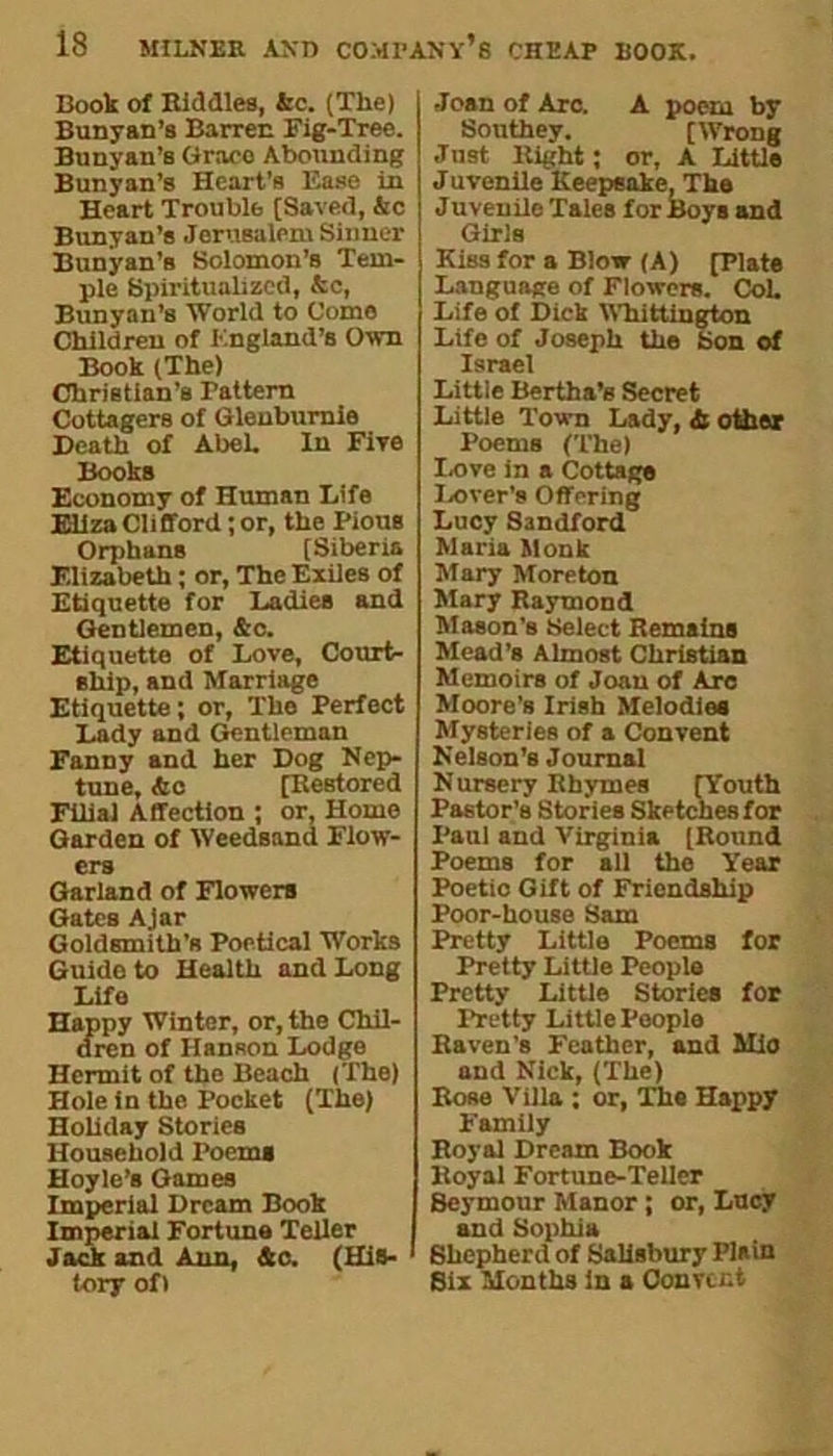Book of Biddles, &c. (The) Bunyan’s Barren Fig-Tree. Bunyan’s Grace Abounding Bunyan’s Heart’s F.ase in Heart Trouble [Saved, &c Bunyan’s Jerusalem Sinner Bunyan’s Solomon’s Tem- ple Spiritualized, &e, Bunyan’s World to Come Children of England’s Own Book (The) Christian’s Pattern Cottagers of Gleuburnie Death of AbeL In Five Books Economy of Human Life Eliza Clifford; or, the Pious Orphans [Siberia Elizabeth; or, The Exiles of Etiquette for Ladies and Gentlemen, &c. Etiquette of Love, Court- ship, and Marriage Etiquette; or, The Perfect Lady and Gentleman Fanny and her Dog Nep- tune, Ac [Restored Filial Affection ; or, Home Garden of Weedsand Flow- ers Garland of Flowers Gates Ajar Goldsmith’s Poetical Works Guide to Health and Long Lifo Happy Winter, or, the Chil- dren of HanRon Lodge Hermit of the Beach (The) Hole in the Pocket (The) Holiday Stories Household Poem* Hoyle’s Games Imperial Dream Book Imperial Fortune Teller Jack and Ann, Ac. (His- tory of) Joan of Arc. A poem by Southey. [Wrong Just Bight; or, A Little Juvenile Keepsake, The Juveuilo Tales for Boys and Girls Kiss for a Blow (A) [Plate Language of Flowers. Col. Life of Dick Whittington Life of Joseph the Son of Israel Little Bertha’s Secret Little Town Lady, A other Poems (The) Love in a Cottage Lover's Offering Lucy Sandford Maria Monk Mary Moreton Mary Raymond Mason’s Select Remains Mead’s Almost Christian Memoirs of Joan of Arc Moore’s Irish Melodies Mysteries of a Convent Nelson's Journal Nursery Rhymes [Youth Pastor’s Stories Sketches for Paul and Virginia [Round Poems for all the Year Poetio Gift of Friendship Poor-house Sam Pretty Little Poems for Pretty Little People Pretty Little Stories for Pretty Little People Raven's Feather, and Mio and Nick, (The) Bose Villa : or, The Happy Family Royal Dream Book Royal Fortune-Teller Beymour Manor ; or, Lucy and Sophia Shepherd of Salisbury Plain Six Months in a Convent