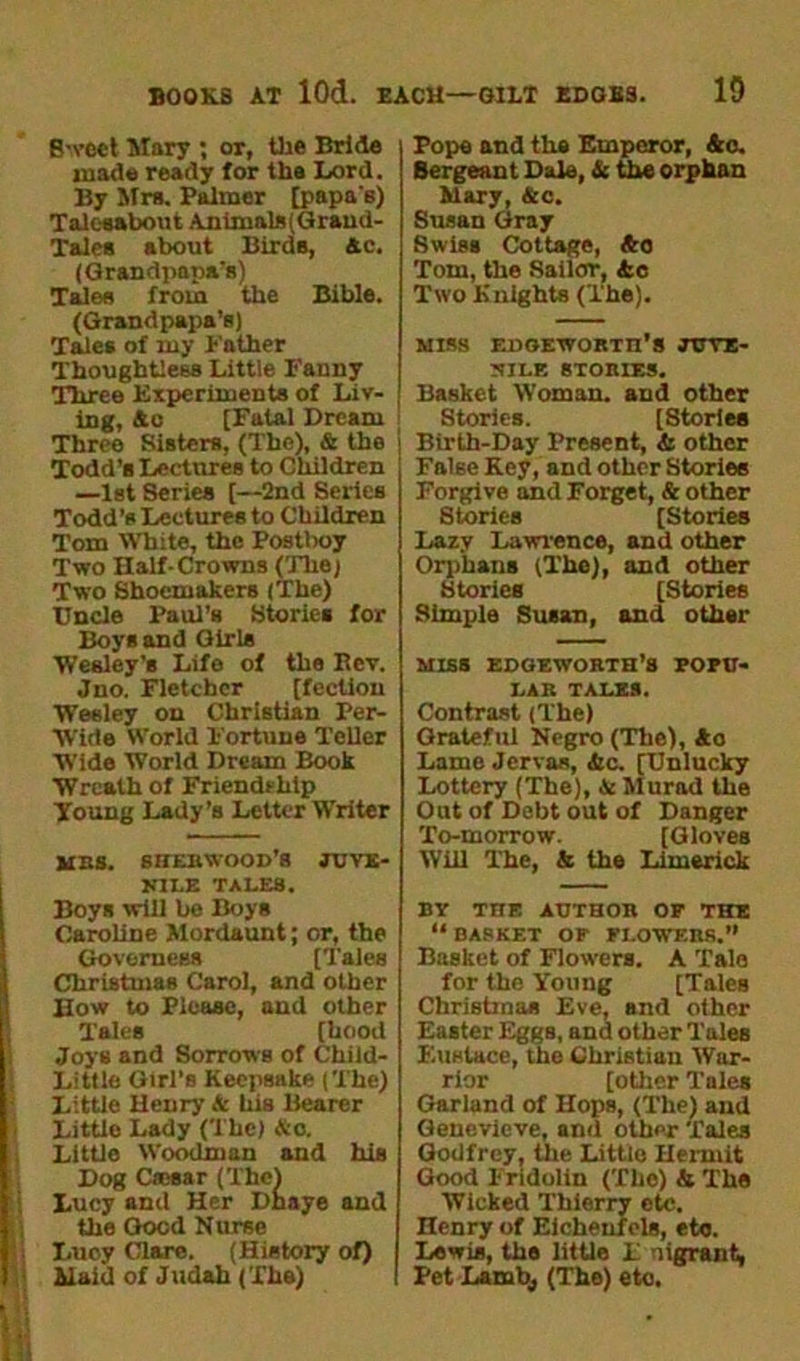 Sweet Mary ; or, the Bride made ready for the lord. By Mrs. Palmer [papa's) Talcsabout Animals(Grand- Tales about Birds, Ac. (Grandpapa’s) Tales from the Bible. (Grandpapa’s) Tales of my Father Thoughtless Little Fanny Three Experiments of Liv- ing, Ac [Fatal Dream Three Sisters, (The), A the Todd’s Lectures to Children —1st Series [—2nd Series Todd’s Lectures to Children Tom White, the Postboy Two Half-Crowns (The) Two Shoemakers (The) Uncle Paul's Stories for Boys and Girls Wesley’s Life of the Kev. Jno. Fletcher [feclion Wesley on Christian Per- Wide World Fortune Teller Wide World Dream Book Wreath of Friendship Young Lady’s Letter Writer mbs. shebwood’s juve- JJILE TALES. Boys will be Boys Caroline Mordaunt; or, the Governess [Tales Christmas Carol, and other How to Please, and other Tales [hood Joys and Sorrows of Child- Little Girl’s Keepsake (The) Little Henry & his Bearer Little Lady (The) &c. Little Woodman and his Dog Crosar (The) Lucy and Her Dnaye and the Good Nurse Lucy Clare. (History of) Haiti of Judah (The) Pope and the Emperor, Ac. Sergeant Dale, A the orphan Mary, Ac. Susan Gray Swiss Cottage, Ao Tom, the Sailor, Ac Two Knights (The). MISS EDGEWORTH'S JUVE- NILE STORIES. Basket Woman, and other Stories. [Stories Birth-Day Present, & other False Key, and other Stories Forgive and Forget, & other Stories [Stories Lazy Lawrence, and other Orphans (The), and other Stories [Stories Simple Susan, and other MISS EDGEWORTH’S POPU- LAR TALES. Contrast (The) Grateful Negro (The), Ao Lame Jervas, Ac. [Unlucky Lottery (The), A Murad the Out of Debt out of Danger To-morrow. [Gloves Will The, A the Limerick BY THE AUTHOR OF THE “BASKET OF FLOWERS.” Basket of Flowers. A Tale for the Young [Tales Christmas Eve, and other Easter Eggs, and other Tales F.uslace, the Christian War- rior [other Tales Garland of Hops, (The) and Genevieve, and other Tales Godfrey, the Littio Ileruiit Good Fridolin (The) A The Wicked Thierry etc. Henry of Eicheufcls, eto. Lewis, the little F migrant, Pet Lamb,, (The) eto.