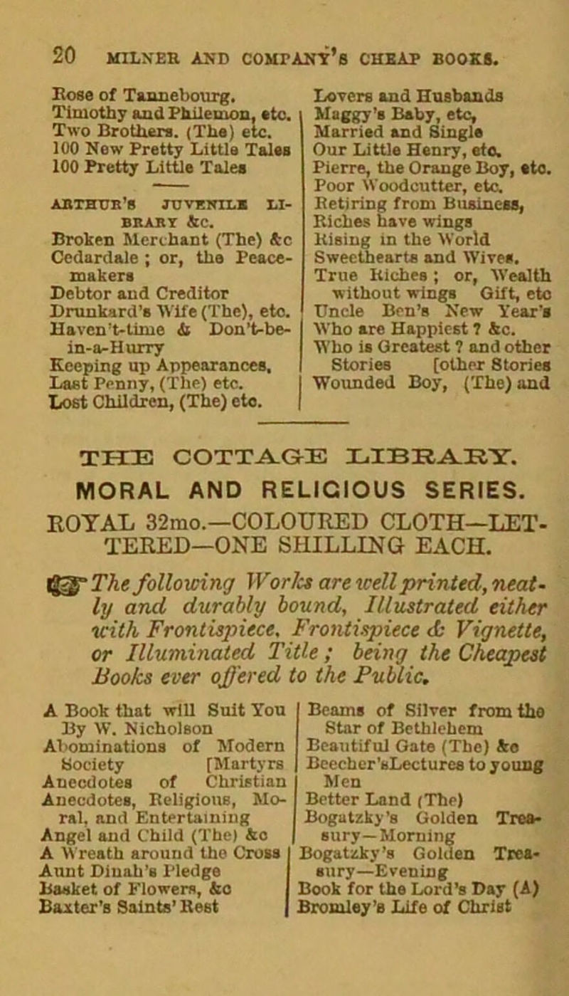 Bose of Tannebotug, Timothy and Philemon, *to. Two Brothers. (The) etc. 100 New Pretty Little Tales 100 Pretty Little Tales ARTHUR’S JUVENILE LI- BRARY Ac. Broken Merchant (The) Ac Cedardale ; or, the Peace- makers Debtor and Creditor Drunkard's Wife (The), etc. Haven’t-timo & Don’t-be- in-a-Hurry Keeping up Appearances, Last Penny, (The) etc. Lost Children, (The) etc. Lovers and Husbands Maggy’s Baby, etc. Married and Single Our Little Henry, etc. Pierre, the Orange Boy, eto. Poor Woodcutter, etc. Retiring from Business, Riches have wings Rising in the World Sweethearts and Wives. True Riches; or, Wealth without wings Gift, eto Uncle Ben’B New Year's Who are Happiest 1 Ac. Who is Greatest ? and other Stories [other 8tories Wounded Boy, (The) and THE COTTAGE LIBRARY. MORAL AND RELIGIOUS SERIES. ROYAL 32mo.—COLOURED CLOTH—LET- TERED—ONE SHILLING EACH. The following Worlcs are well printed, neat- ly and durably bound. Illustrated either with Frontispiece. Frontispiece <fc Vignette, or Illuminated Title; being the Cheapest Books ever offered to the Public. A Book that will Suit Yon By W. Nicholson Abominations of Modern Society [Martyrs Anoedotes of Christian Anecdotes, Beligions, Mo- ral, and Entertaining Angel and Child (The) Ac A Wreath around the Cross Aunt Dinah’s Pledge Basket of Flowers, Ao Baxter’s Saints’ Rest Beams of Silver from the Star of Bethlehem Beautiful Gate (The) Ao Beecher’sLecturee to young Men Better Land (The) Bogutzky’s Golden Trea- sury-Morning Bogatzky’s Golden Trea- sury-Evening Book for the Lord’s Day (A) Bromley’s Life of Christ