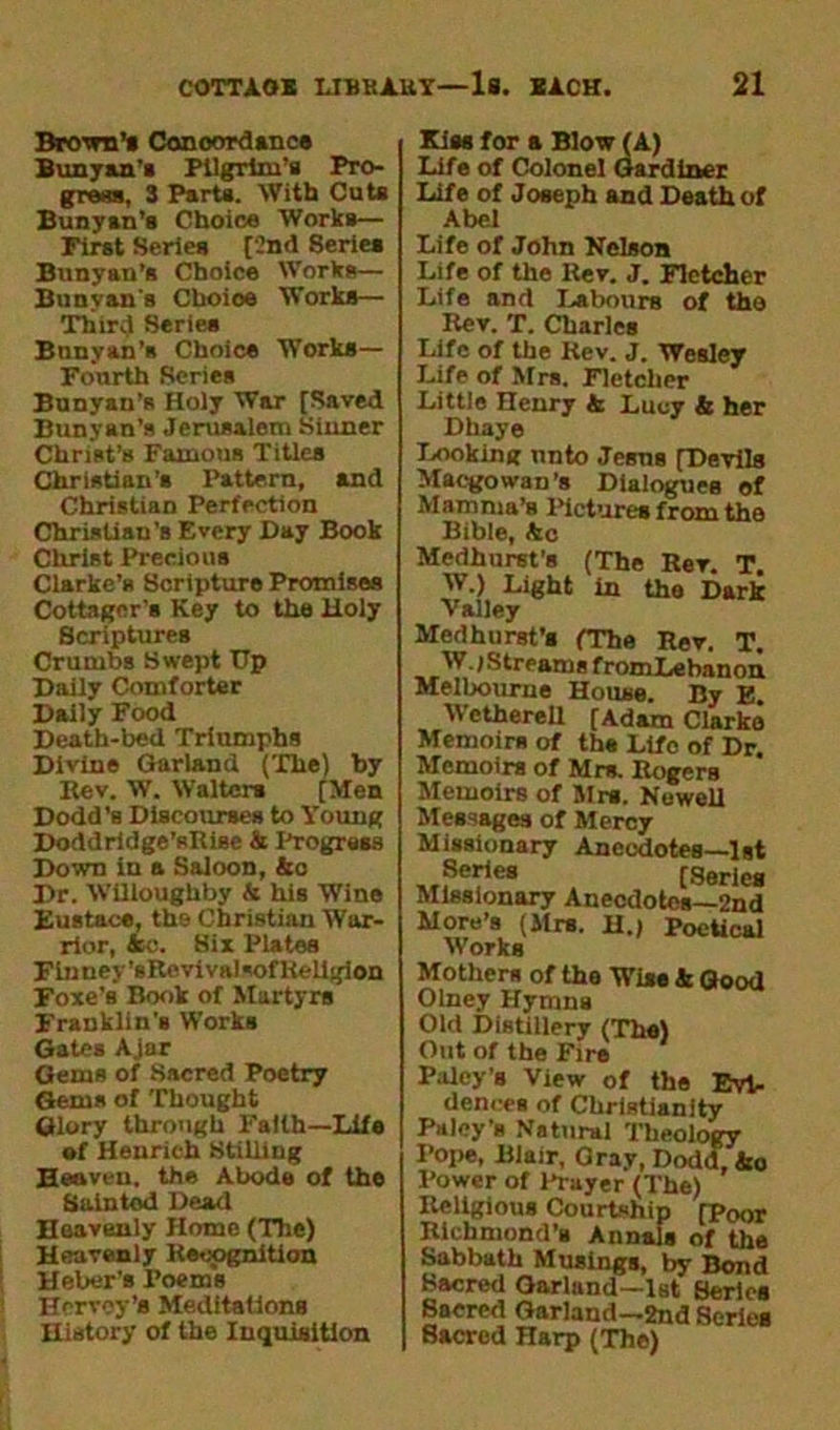 Brown’s Concordance Bunyan’s Pilgrim’s Pro- gress, 3 Parts. With Cuts Bunyan’s Choice Works— First Series [2nd Series Bunyan’s Choice Works— Bunyan’s Choioe Works— Third Series Banyan’s Choice Works— Fourth Series Bunyan’s Holy War [Saved Bunyan’s Jerusalem Sinner Christ’s Famous Titles Christian's Pattern, and Christian Perfection Christian’b Every Day Book Christ Precious Clarke’s Scrtpture Promises Cottager’s Key to the Holy Scriptures Crumbs Swept T7p Daily Comforter Daily Food Death-bed Triumphs Divine Garland (The) by Bev. W. Walters [Men Dodd's Discourses to Young Doddridge'sRise it Progress Down in a Saloon, Ac Dr. Willoughby & his Wine Eustace, the Christian War- rior, Ac. Six Plates Finney’sRevivalsoflieligion Foxe's Book of Martyrs Franklin'B Works Gates Ajar Gems of Sacred Poetry Gems of Thought Glory through Faith—Life of Henrich Stilling Heaven, the Abode of the Saintod Dead Heavenly Home (The) Heavenly Recognition Heber’s Poems Hcrvoy’s Meditations History of the Inquisition Kiss for a Blow (A) Life of Colonel Gardiner Life of Joseph and Death of Abel Life of John Nelson Life of the Rev. J. Fletcher Life and Labours of tha Rev. T. Charles Life of the Rev. J. Wesley Life of Mrs. Fletcher Little Henry A Lucy A her Dhaye Looking unto Jesus [Devils Macgowan’s Dialogues of Mamma’s Pictures from tha Bible, Ac Medhurst’s (The Rev. T. W.) Light in the Dark Valley Medhurst’s (The Rev. T. W.(Streams fromLebanon Melbourne House. By E Wetherell (Adam Clarka Memoirs of the Life of Dr. Memoirs of Mrs. Rogers Memoirs of Mrs. Newell Messages of Mercy Missionary Anecdotes—1st Series [Series Missionary Anecdotes—2nd More’s (Mrs. H.) Poetical Works Mothers of the Wise A Good Olney Hymns Old Distillery (The) Out of the Fire Paley’g View of the Evi- dences of Christianity Pit ley’s Natural Theology Pope, Blair, Gray, Dodd, Ac Power of Prayer (The) Religious Courtship [poor Richmond’s Annals of the Sabbath Musings, by Bond Sacred Garland—1st Series Sacred Garland—2nd Series Sacred Harp (The)
