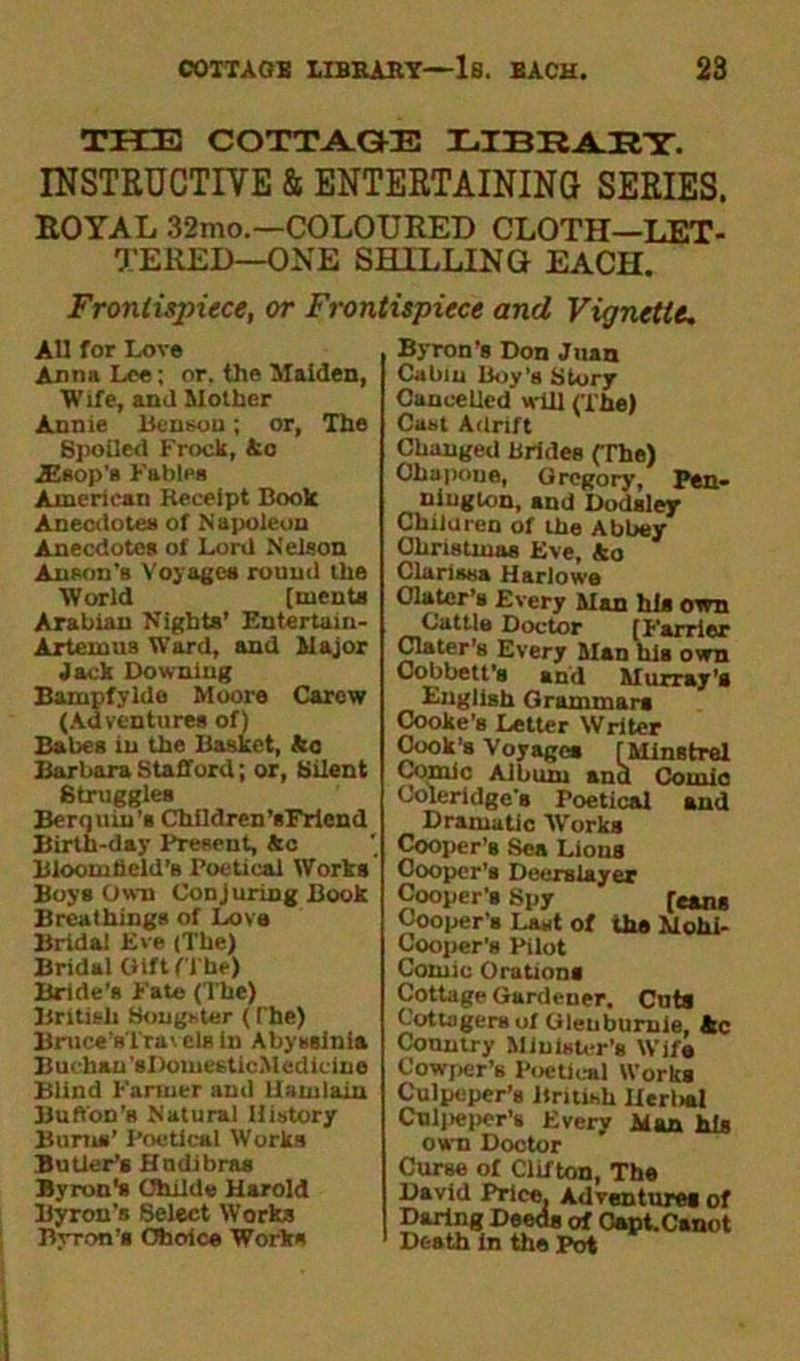 THE COTTAGE LIBRARY. INSTRUCTIVE & ENTERTAINING SERIES. ROYAL 32mo.—COLOURED CLOTH—LET- TERED—ONE SHILLING EACH. Frontispiece, or Frontispiece and Vignette, All for Love Anna Lee; or. the Malden, Wife, and Mother Annie Benson; or, The Spoiled Frock, Ac AZsop’s Fables American Receipt Book Anecdotes of Napoleon Anecdotes of Lord Nelson Anson’s Voyages round the World [tuents Arabian Nights’ Eutertain- Artemus Ward, and Major Jack Downing Bainpfylde Moore Carew (Adventures of) Babes in the Basket, ka Barbara Stafford; or, Silent Struggles Berquin’s Children ’sFrlend Birth-day Present, &c Bloomfield's Poetical Works Boys Own Conjuring Book Breathings of Love Brida! Eve (The) Bridal Gift (The) Bride’s Fate (The) British Songster ( The) Bruce’sTrav els in Abyssinia Buchan’sDomesticMediclne Blind Farmer and Uamlain Buffon’s Natural History Bums’ Poetical Works Butler’s Hndibras Byron's Childe Harold Byron’s Select Works Byron’s Ol)dice Works Byron’s Don Juan Cabin Boy’s Story Cancelled will (The) Cast Adrift Changed Brides (The) Ohapoue, Gregory, Pen- nington, and Dodsley Children of the Abbey Christmas Eve, ko Clarissa Harlowe Olatcr’s Every Man his own Cattle Doctor (Farrier Clater’s Every Man his own Oobbett’s and Murray's English Grammars Cooke’s Letter Writer Cook's Voyages [Minstrel Comic Album and Couiic Coleridge’s Foetical and Dramatic Works Cooper’s Sea Lions Cooper’s Deerslayer Cooper's Spy [cans Cooper’s Last of the Mohi- Cooper’s Pilot Comic Orations Cottage Gardener. Cuts Cottagers of Gleuburale, Ac Country Minister’s Wife Cowper’s Poetical Works Culpeper’s British Herbal Collieper’s Every Alan his own Doctor Curse of Clifton, The David Price, Adventures of Daring Deeds of Capt.Canot Death in the Pot