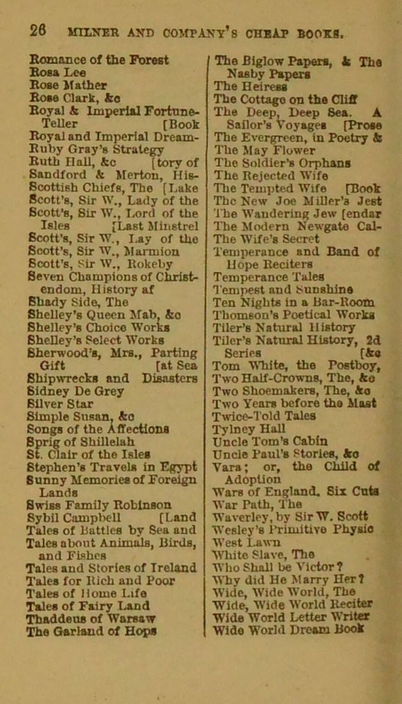 Romance of the Forest Rosa Lee Rose Mather Rose Clark, fco Royal & Imperial Fortune- Teller [ Book Royal and Imperial Dream- Ruby Gray’s Strategy Ruth Hall, Ac [torv of Sandford & Merton, His- Bcottish Chiefs, The [Lake Scott’s, Sir W., Lady of the Scott’s, Sir W., Lord of the Isles [Last Minstrel Scott's, Sir'W., Lay of the Scott’s, Sir W., Marmion Scott’s, Sir XV., Rokeby Seven Champions of Christ- endom, History af Shady Side, The Shelley’s Queen Slab, ko Shelley’s Choice Works Shelley’s Select Works Sherwood’s, Mrs., Parting Gift [at Sea Shipwrecks and Disasters Sidney De Grey Silver Star Simple Susan, ko Songs of the Affections Sprig of Shillelah St. Clair of the Isles Stephen’s Travels in Egypt Sunny Memories of Foreign Lands Swiss Family Robinson Sybil Campbell [Land Tales of Battles by Sea and Tales about Animals, Birds, and Fishes Tales and Stories of Ireland Tales for Rich and Poor Tales of Home Life Tales of Fairy Land Thaddeus of Warsaw The Garland of Hops The Biglow Papers, k The Nasty Papers The Heiress The Cottago on the Cliff The Deep, Deep Sea. A Sailor’s Voyages [Prose The Evergreen, In Poetry k The May Flower The Soldier’s Orphans The Rejected Wife The Tempted Wife [Rook The New Joe Miller’a Jest The Wandering Jew [endar The Modern Newgate Cal- The Wife’s Secret Temperance and Band of Hope Reciters Temperance Tales Tempest and tsunshina Ten Nights in a Bar-Room Thomson’s Poetical Works Tiler’s Natural History Tiler’s Natural History, 2d Series [&« Tom White, the Postboy, Two Half-Crowns, The, ko Two Shoemakers, The, Ao Two Years before the Hast Twice-Told Tales Tylncy Hall Uncle Tom’s Cabin Uncle Paul’s Stories, ko Vara; or, the ChBd of Adoption Wars of England. Six Cuts War Path, The Wavcrley, by Sir W. Scott Wesley's lTimitivo Physio West Lawn White Slave, The Who Shall be Victor ? Why did He Marry Her? Wide, Wide World, The Wide, Wide World Reciter Wide World Letter Writer Wide World Dream Book