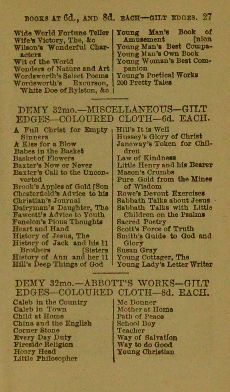■Wide World Fortune Teller Wife’s Victory, The, Ac Wilson's Wonderful Char- acters Wit of the World Wonder* of Nature and Art Wordsworth's Select Poems Wordsworth’s Exeurson, White Doe of Ryle ton, Ac | Young Man’s Book of Amusement [nion Yonng M an’s Bast Compa- Yonng Man'8 Own Book Young Woman’s Best Com- panion Young’s Poetical Works 200 Pretty Tales DEMY 32mo.—MISCELLANEOUS—GELT EDGES—COLOURED CLOTH—6d. EACH. A Full Christ for Empty Sinners A Kiss for a Blow Babes in the Basket Basket of Flowers Baxter’s Now or Never Baxter’s Call to the Uncon- verted Brook’s Apples of Gold [Son Chesterfield’s Advice to his Christian’s Journal Dairyman’s Daughter, The Fawcett’s Advice to Youth Fenclon’s Pious Thoughts Heart and Hand History of Jesus, The History of Jack and his It Brothers [Sisters History of Ann and her 11 Hill’s Deep Things of God Hill’s It Is Well Hussey's Glory of Christ Janeway’s Token for Chil- dren Daw of Kindness Bittle Henry and his Besrer Mason’s Crumbs Pure Gold from the Mines of Wisdom Rowe’s Devont Exercises Sabbath Talks about Jesus Sabbath Talks with Little Children on the Psalms Sacred Poetry Scott’s Force of Troth Smith’s Quids to God and Glory Susan Gray Young Cottager, The Young Lady’s Letter Writer DEMY 32mo.—ABBOTT’S WORKS—GILT EDGES—COLOURED CLOTH—8d. EACH. Caleb in the Country Caleb in Town Child at Home China and the English Corner Stone Every Day Duty Fireside Religion Hoary Head Little Philosopher Me Donner Mother at Home Path of Peace School Boy Teacher Way of Salvatfon Way to do Good YoUDg Christian