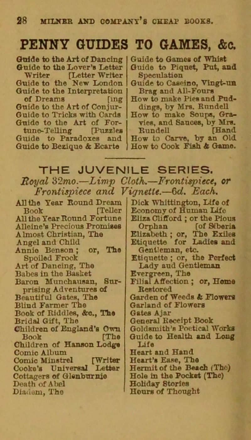 PENNY GUIDES Gnide to the Art of Dancing Guide to the Lover’s Letter Writer [Letter Writer Guide to the New London Guide to the Interpretation of Dreams [ing Guide to the Art of Conjur- Guide to Tricks with Cards Guido to the Art of For- tune-Telling [Pussies Guide to Paradoxes and Guido to Beziquo & Ecarte TO GAMES, &c. Guide to Games of Whist Guide to Piquet, Put, and Speculation Guide to Caseino, Vingt-un Brag and All-Fours How to make Pies and Pud- dings, by Mrs. Rundell How to make Soup*, Gra- vies, and Sauces, by Mrs. Kundell [Hand How to Carve, by an Old How to Cook Fish b Game. THE JUVENILE SERIES. Royal 32mo.—Limp Cloth.—Frontispiece, or Frontispiece and Vignette.—6d. Each. All the Tear Bound Dream Book [Teller All the Year Bound Fortune Alleine’s Precious Promises Almost Christian, The Angel and Child Annie Benson; or, The Spoiled Frock Art of Dancing, The Babes in the Basket Baron Munchausan, Sur- prising Adventures of Beautiful Gates, The Blind Farmer The Book of Riddles, &c., The Bridal Gift, The Children of England’s Own Book [The Children of Hanson Lodgs Comic Album Comic Minstrel [Writer Cooke’s Universal Letter Cottagers of Glenburnie Death of Abel Diauam, The Dick Whittington, Life of Economy of Human Life Eliza Clifford ; or the Pious Orphan [of Siberia Elizabeth ; or, The Exiles Etiquette for Ladies and Gentleman, etc. Etiquette ; or, the Perfect Lady aud Gentleman Evergreen, The Filial Affection ; or, Home Restored Garden of Weeds b Flowers Garland of Flowers Gates Ajar General Receipt Book Goldsmith’s Poetical Works Guide to Health and Long Life Heart and Hand Heart’s Ease, The Hermit of the Beach (The) Hole in the Pocket (The) Hobday Stories Hours of Thought