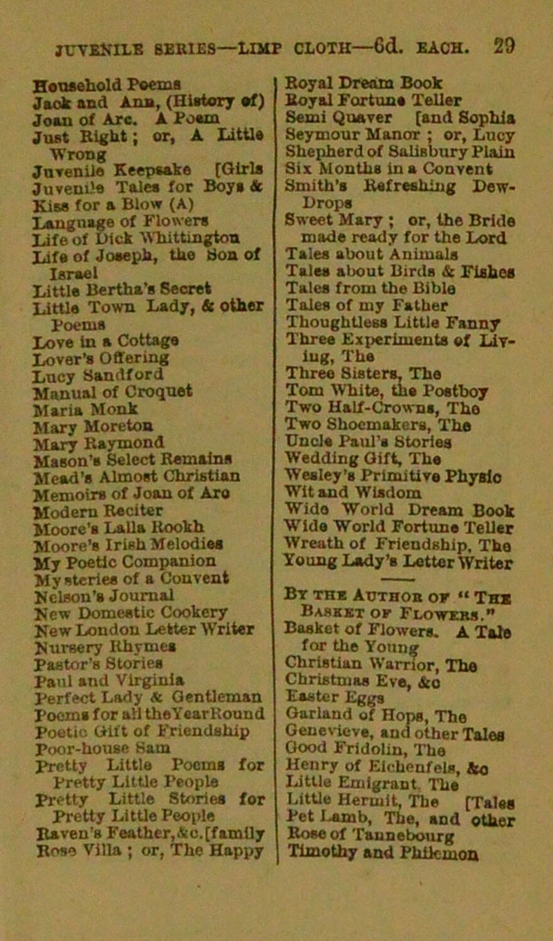 Household Poems Jack and Ann, (History of) Joan of Arc. A Posm Just Bight; or, A little Wrong Juvenile Keepsake [Girls Juvenile Tales for Boys & Kiss for a Blow (A) Language of Flowers life of Dick Whittington Ufa of Joseph, the bon of Israel little Bertha’s Secret little Town lady, & other Poems love in a Cottage lover’s Offering lucy Sandford Manual of Croquet Maria Monk Mary Moreton Mary Baymond Mason’s Select Remains Mead’s Almost Christian Memoirs of Joan of Aro Modern Reciter Moore’s Lalla ltookh Moore’s Irish Melodies My Poetic Companion My steries of a Convent Kelson’s Journal Kew Domestic Cookery Kew London Letter Writer Kursery Ithymes Pastor’s Stories Paul and Virginia Perfect Lady & Gentleman Poems for ail theYearltound Poetic Gift of Friendship Poor-house Ham pretty Little Poems for pretty Little People Pretty Little Stories for Pretty Little People Raven's Feather,.tc.[family Rose Villa ; or, The Happy Royal Dream Book Royal Fortune Teller Semi Quaver [and Sophia Seymour Manor : or, Lucy Shepherd of Salisbury Plain Sis Months ins Convent Smith’s Refreshing Dew- Drops Sweet Msry ; or, the Bride made ready for the Lord Tales about Animals Tales about Birds & Fishes Tales from the Bible Tales of my Father Thoughtless Little Fanny Three Experiments of Liv- ing, The Three Sisters. The Tom White, the Postboy Two Half-Crowns, The Two Shoemakers, The Uncle Paul’s Stories Wedding Gift, The Wesley’s Primitive Physio Wit and Wisdom Wido World Dream Book Wide World Fortune Teller Wreath of Friendship, The Young Lady’b Letter Writer By the Author of “ The Basket of Flowers.” Basket of Flowers. A Tale for the Young Christian Warrior, The Christmas Eve, &o Easter Eggs Garland of Hops, The Genevieve, and other Tales Good Fridolin, The Henry of Elchenfels, &o Little Emigrant. The Little Hermit, The [Tales Pet I-amb, The, and other Bose of Taunebourg Timothy and Philemon