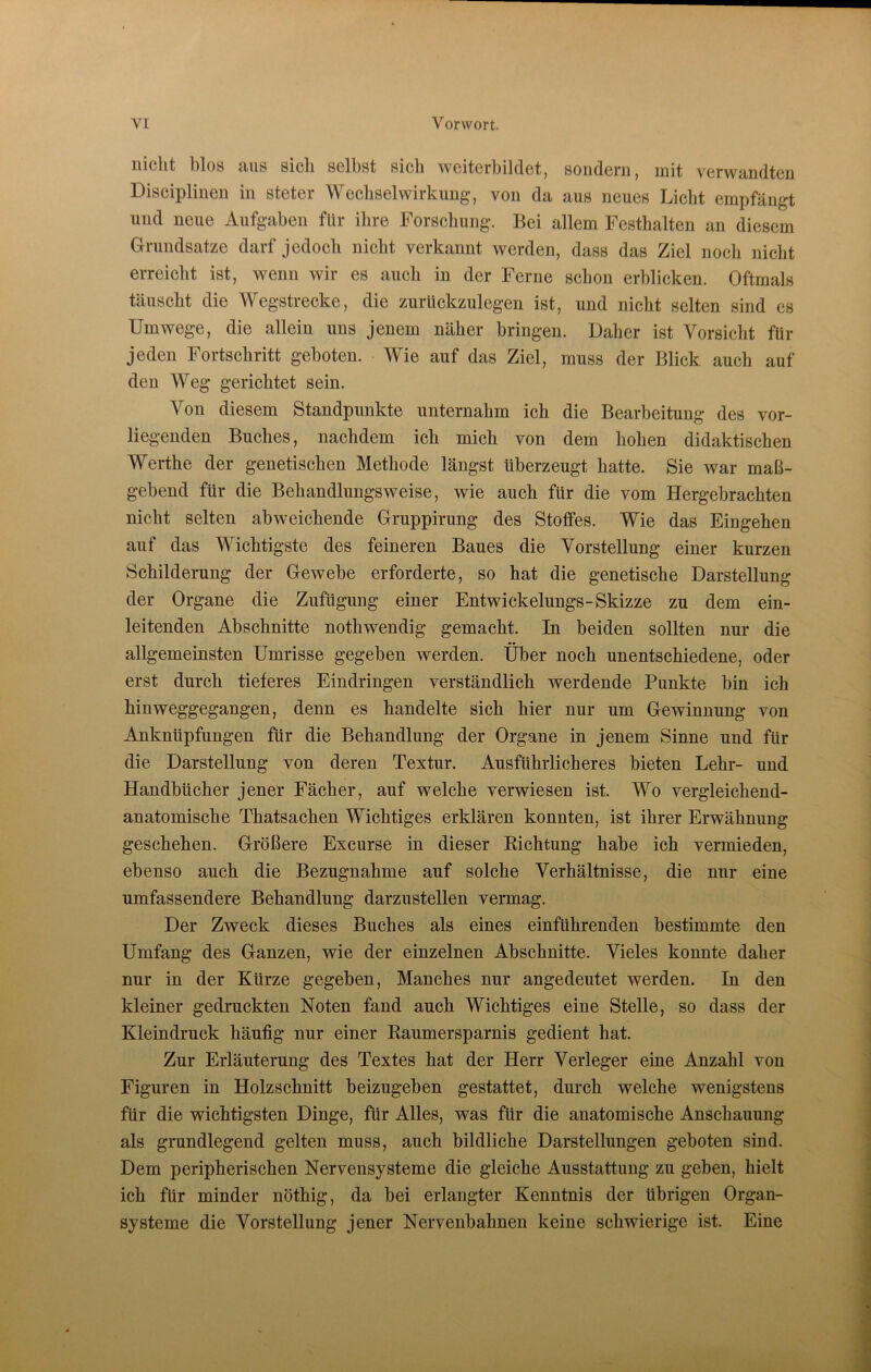 nicht blos aus sicli selbst sieb weiterbildet, sondern, mit verwandten Disciplinen in steter Wechselwirkung, von da aus neues Liebt empfängt und neue Aufgaben für ihre Forschung. Bei allem Festhalten an diesem Grundsätze darf jedoch nicht verkannt werden, dass das Ziel noch nicht erreicht ist, wenn wir es auch in der Ferne schon erblicken. Oftmals täuscht die Wegstrecke, die zurückzulegen ist, und nicht selten sind es Umwege, die allein uns jenem näher bringen. Daher ist Vorsicht für jeden Fortschritt geboten. Wie auf das Ziel, muss der Blick auch auf den Weg gerichtet sein. Von diesem Standpunkte unternahm ich die Bearbeitung des vor- liegenden Buches, nachdem ich mich von dem hohen didaktischen Werthe der genetischen Methode längst überzeugt hatte. Sie war maß- gebend für die Bebandlungsweise, wie auch für die vom Hergebrachten nicht selten abweichende Gruppirung des Stoffes. Wie das Eingehen auf das Wichtigste des feineren Baues die Vorstellung einer kurzen Schilderung der Gewebe erforderte, so hat die genetische Darstellung der Organe die Zufügung einer Entwickelungs-Skizze zu dem ein- leitenden Abschnitte nothwendig gemacht. In beiden sollten nur die allgemeinsten Umrisse gegeben werden. Über noch unentschiedene, oder erst durch tieferes Eindringen verständlich werdende Punkte bin ich hinweggegangen, denn es handelte sich hier nur um Gewinnung von Anknüpfungen für die Behandlung der Organe in jenem Sinne und für die Darstellung von deren Textur. Ausführlicheres bieten Lehr- und Handbücher jener Fächer, auf welche verwiesen ist. Wo vergleichend- anatomische Thatsachen Wichtiges erklären konnten, ist ihrer Erwähnung geschehen. Größere Excurse in dieser Richtung habe ich vermieden, ebenso auch die Bezugnahme auf solche Verhältnisse, die nur eine umfassendere Behandlung darzustellen vermag. Der Zweck dieses Buches als eines einführenden bestimmte den Umfang des Ganzen, wie der einzelnen Abschnitte. Vieles konnte daher nur in der Kürze gegeben, Manches nur angedeutet werden. In den kleiner gedruckten Noten fand auch Wichtiges eine Stelle, so dass der Kleindruck häufig nur einer Raumersparnis gedient hat. Zur Erläuterung des Textes hat der Herr Verleger eine Anzahl von Figuren in Holzschnitt beizugeben gestattet, durch welche wenigstens für die wichtigsten Dinge, für Alles, was für die anatomische Anschauung als grundlegend gelten muss, auch bildliche Darstellungen geboten sind. Dem peripherischen Nervensysteme die gleiche Ausstattung zu geben, hielt ich für minder nöthig, da bei erlangter Kenntnis der übrigen Organ- systeme die Vorstellung jener Nervenbahnen keine schwierige ist. Eine