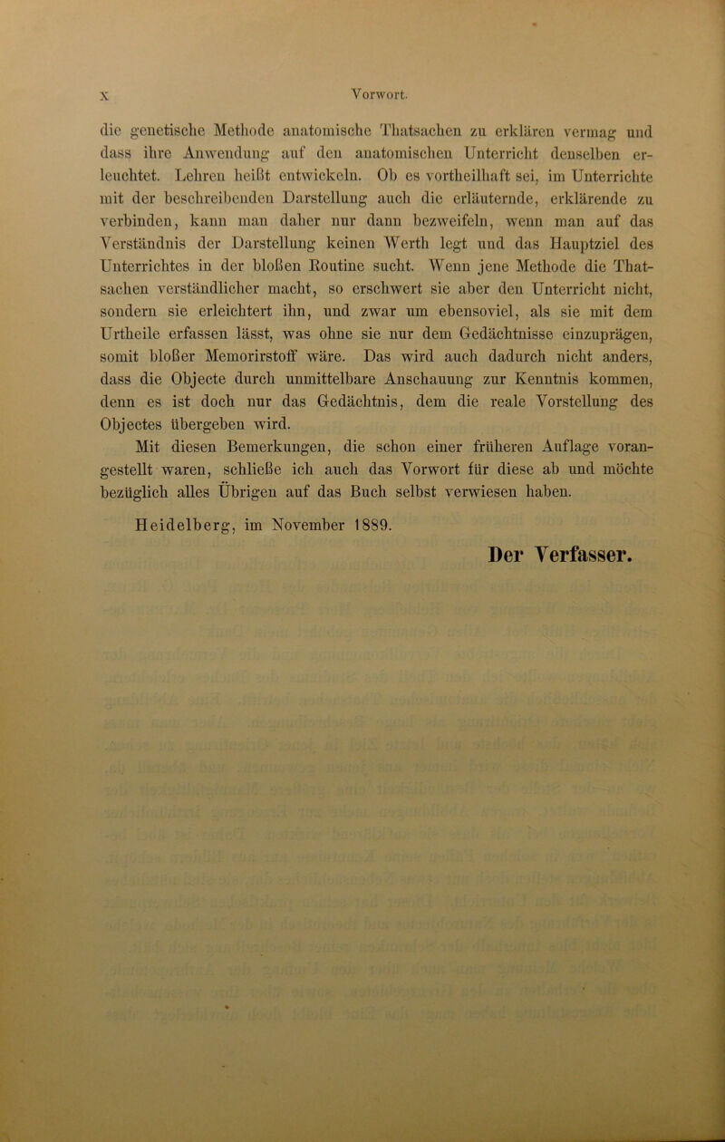 die genetische Methode anatomische Thatsachen zu erklären vermag und dass ihre Anwendung auf den anatomischen Unterricht denselben er- leuchtet. Lehren heißt entwickeln. Oh es vortlieilhaft sei, im Unterrichte mit der beschreibenden Darstellung auch die erläuternde, erklärende zu verbinden, kann man daher nur dann bezweifeln, wenn man auf das Verständnis der Darstellung keinen Werth legt und das Hauptziel des Unterrichtes in der bloßen Routine sucht. Wenn jene Methode die That- sachen verständlicher macht, so erschwert sie aber den Unterricht nicht, sondern sie erleichtert ihn, und zwar um ebensoviel, als sie mit dem Urtheile erfassen lässt, was ohne sie nur dem Gedächtnisse einzuprägen, somit bloßer Memorirstoff wäre. Das wird auch dadurch nicht anders, dass die Objecte durch unmittelbare Anschauung zur Kenntnis kommen, denn es ist doch nur das Gedächtnis, dem die reale Vorstellung des Objectes tibergeben wird. Mit diesen Bemerkungen, die schon einer früheren Auflage voran- gestellt waren, schließe ich auch das Vorwort für diese ab und möchte bezüglich alles Übrigen auf das Buch selbst verwiesen haben. Heidelberg, im November 1889. Der Verfasser.