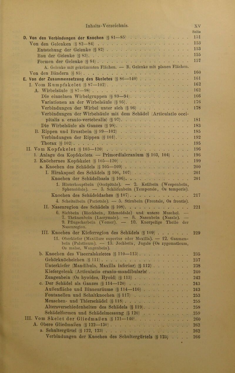 Seite D. Von den Verbindungen der Knochen (§ 81—85) 151 Von den Gelenken (§ 82—84) 153 Entstehung der Gelenke (§82) 153 Bau der Gelenke (§83) 155 Formen der Gelenke (§84) 157 A. Gelenke mit gekrümmten Flächen. — B. Gelenke mit planen Flächen. Von den Bändern (§85) 16° E. Von der Zusammensetzung des Skeletes (§ 86—140) 161 I. Vom Rumpfskelet (§ 87—102) 162 A. Wirbelsäule (§ 87—98) 162 Die einzelnen Wirbelgruppen (§ 89—94) 166 Variationen an der Wirbelsäule (§95) 176 Verbindungen der Wirbel unter sich (§96) 178 Verbindungen der Wirbelsäule mit dem Schädel (Articulatio occi- pitalis s. cranio-vertebralis) (§97) 181 Die Wirbelsäule als Ganzes (§98) 183 B. Rippen und Brustbein (§ 99—102) 185 Verbindungen der Rippen (§ 101) 192 Thorax (§ 102) 195 II. Vom Kopfskelet (§ 103—120) 196 1. Anlage des Kopfskelets. — Primordialcranium (§ 103, 104) .... 196 2. Knöchernes Kopfskelet (§ 105—120) 199 a. Knochen des Schädels (§ 105—109) 200 I. Hirnkapsel des Schädels (§ 106, 107) 201 Knochen der Schädelbasis (§ 106) 201 1. Hinterhauptbein (Occipitale). — 2. Keilbein (Wespenbein, Sphenoidale). — 3. Schläfenbein (Temporale, Os temporis). Knochen des Schädeldaches (§ 107) 217 4. Scheitelbein (Parietale). — 5. Stirnbein (Frontale, Os frontis). II. Nasenregion des Schädels (§ 108) 221 6. Siebbein (Riechbein, Ethmoidale) und untere Muschel. — 7. Thränenbein (Lacrymale). — 8. Nasenbein (Nasale). — 9. Pflugscharbein (Vomer). — 10. Knorpelige Theile der Nasenregion. III. Knochen der Kieferregion des Schädels (§ 109) 229 11. Oberkiefer (Maxillare superius oder Maxilla). — 12. Gaumen- bein (Palatinum). — 13. Jochbein, Jugale (Os zygomaticum, Os malae, Wangenbein). b. Knochen des Visceralskeletes (§ HO—113) 235 Gehörknöchelchen (§111) 237 Unterkiefer (Mandibula, Maxilla inferior) (§112) 238 Kiefergelenk (Articulatio cranio-mandibularis) 240 Zungenbein (Os hyoides, Hyoid) (§113) 242 c. Der Schädel als Ganzes (§ 114—120) 243 Außenfläche und Binnenräume (§ 114—116) 243 Fontanellen und Schaltknochen (§117) 253 Menschen- und Thierschädel (§118) 255 Altersverschiedenheiten des Schädels (§119) 258 Schädelformen und Schädelmessung (§ 120) 259 III. Vom Skelet der Gliedmaßen (§ 121—140) . 260 A. Obere Gliedmaßen (§ 122—130) 262 a. Schultergürtel (§ 122, 123) 262 Verbindungen der Knochen des Schultergürtels (§ 123) . . . . 266