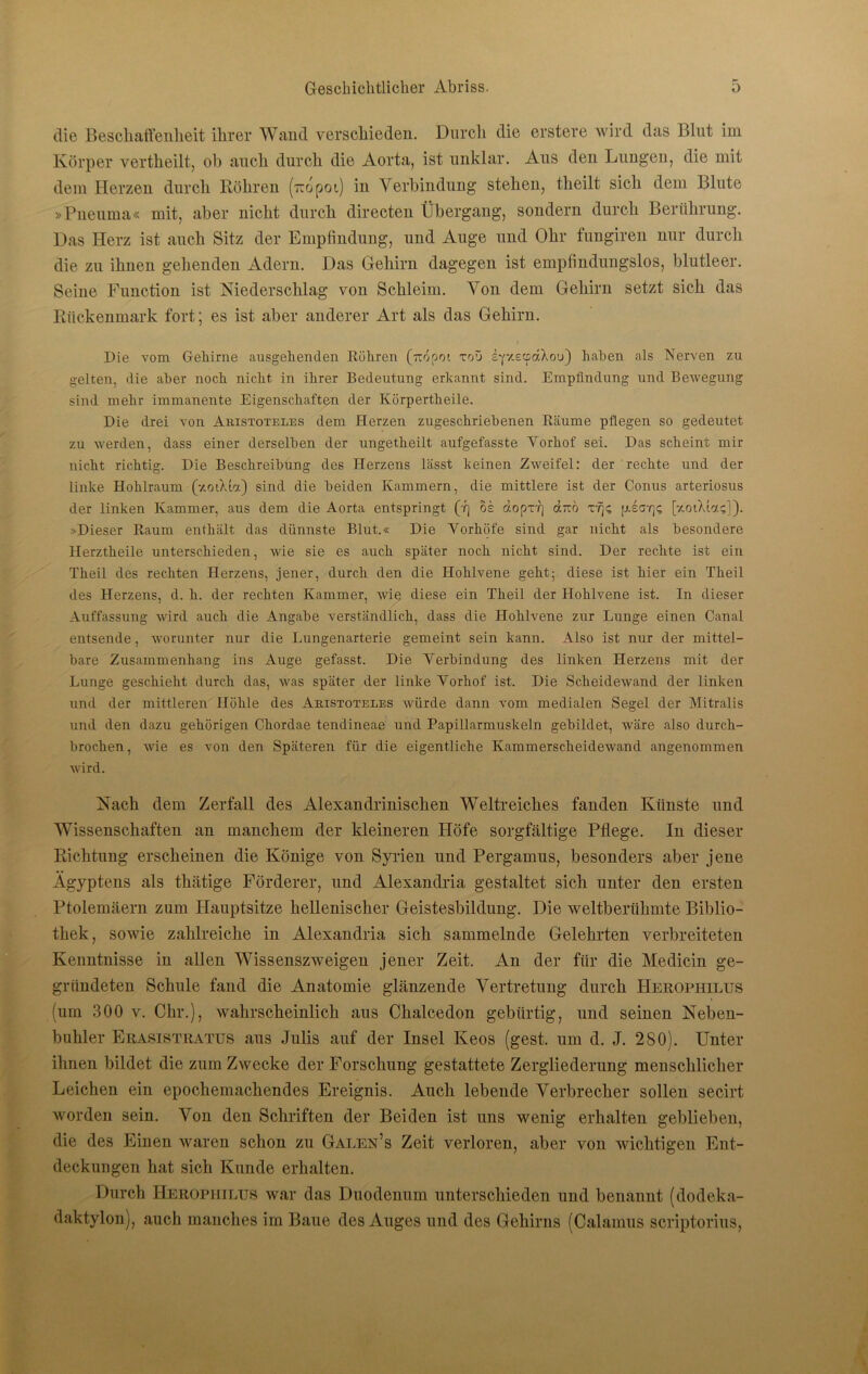 die Beschaffenheit ihrer Wand verschieden. Durch die erstere wird das Blut im Körper vertheilt, ob auch durch die Aorta, ist unklar. Aus den Lungen, die mit dem Herzen durch Rölireu (~opot) in Verbindung stelieu, tlieilt sich dem Blute »Pneuma« mit, aber nicht durch directen Übergang, sondern durch Berührung. Das Herz ist auch Sitz der Empfindung, und Auge und Ohr fungiren nur durch die zu ihnen gehenden Adern. Das Gehirn dagegen ist empfindungslos, blutleer. Seine Function ist Niederschlag von Schleim. Von dem Gehirn setzt sich das Rückenmark fort; es ist aber anderer Art als das Gehirn. Die vom Gehirne ausgehenden Röhren (rtopoi toü sfzecfdXou) haben als Nerven zu gelten, die aber noch nicht, in ihrer Bedeutung erkannt sind. Empfindung und Bewegung sind mehr immanente Eigenschaften der Körpertheile. Die drei von Aristoteles dem Herzen zugeschriebenen Räume pflegen so gedeutet zu werden, dass einer derselben der ungetheilt aufgefasste Yorhof sei. Das scheint mir nicht richtig. Die Beschreibung des Herzens lässt keinen Zweifel: der rechte und der linke Hohlraum (v.otXia) sind die beiden Kammern, die mittlere ist der Conus arteriosus der linken Kammer, aus dem die Aorta entspringt (•/) oe dopir] dito rijs \j.earfi [y.oiXL.;]). »Dieser Raum enthält das dünnste Blut.« Die Vorhöfe sind gar nicht als besondere llerztheile unterschieden, wie sie es auch später noch nicht sind. Der rechte ist ein Theil des rechten Herzens, jener, durch den die Hohlvene geht; diese ist hier ein Theil des Herzens, d. h. der rechten Kammer, wie diese ein Theil der Hohlvene ist. In dieser Auffassung wird auch die Angabe verständlich, dass die Hohlvene zur Lunge einen Canal entsende, worunter nur die Lungenarterie gemeint sein kann. Also ist nur der mittel- bare Zusammenhang ins Auge gefasst. Die Verbindung des linken Herzens mit der Lunge geschieht durch das, was später der linke Vorhof ist. Die Scheidewand der linken und der mittleren Höhle des Aristoteles würde dann vom medialen Segel der Mitralis und den dazu gehörigen Chordae tendineae und Papillarmuskeln gebildet, wäre also durch- brochen, wie es von den Späteren für die eigentliche Kammerscheidewand angenommen wird. Nach dem Zerfall des Alexandrinischen Weltreiches fanden Künste und Wissenschaften an manchem der kleineren Höfe sorgfältige Pflege. In dieser Richtung erscheinen die Könige von Syrien und Pergamus, besonders aber jene Ägyptens als thätige Förderer, und Alexandria gestaltet sich unter den ersten Ptolemäern zum Hauptsitze hellenischer Geistesbildung. Die weltberühmte Biblio- thek, sowie zahlreiche in Alexandria sich sammelnde Gelehrten verbreiteten Kenntnisse in allen Wissenszweigen jener Zeit. An der für die Medicin ge- gründeten Schule fand die Anatomie glänzende Vertretung durch Herophilus (um 300 v. Chr.), wahrscheinlich aus Chalcedon gebürtig, und seinen Neben- buhler Erasistratus aus Julis auf der Insel Keos (gest. um d. J. 2SO). Unter ihnen bildet die zum Zwecke der Forschung gestattete Zergliederung menschlicher Leichen ein epochemachendes Ereignis. Auch lebende Verbrecher sollen secirt worden sein. Von den Schriften der Beiden ist uns wenig erhalten geblieben, die des Einen waren schon zn Galen’s Zeit verloren, aber von wichtigen Ent- deckungen hat sich Kunde erhalten. Durch Herophilus war das Duodenum unterschieden und benannt (dodeka- daktylon), auch manches 3m Baue des Auges und des Gehirns (Calamus scriptorius,