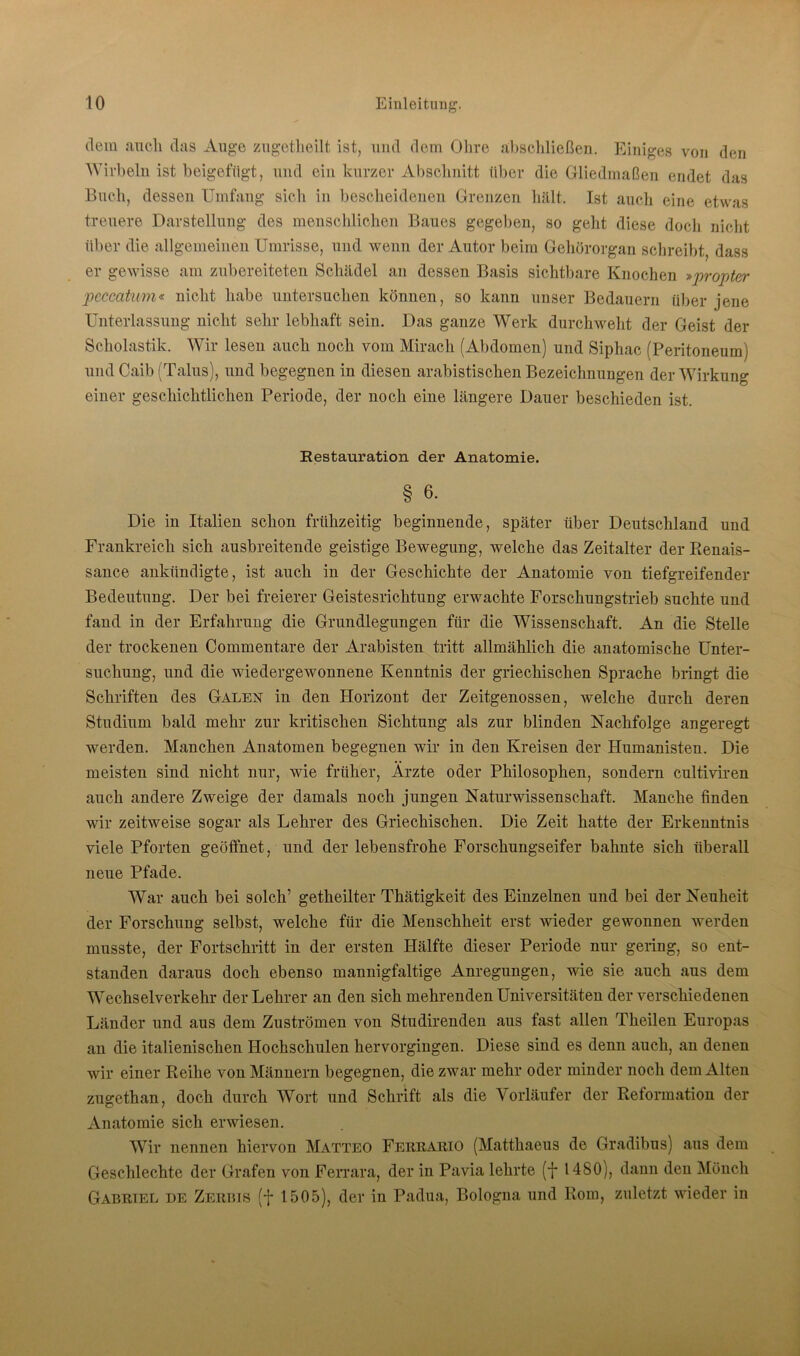 dem auch das Auge zugetheilt ist, und dem Ohre altschließen. Einiges von den Wirbeln ist beigefiigt, und ein kurzer Abschnitt über die Gliedmaßen endet das Buch, dessen Umfang sich in bescheidenen Grenzen hält. Ist auch eine etwas treuere Darstellung des menschlichen Baues gegeben, so geht diese doch nicht über die allgemeinen Umrisse, und wenn der Autor beim Gehörorgan schreibt, dass er gewisse am zubereiteten Schädel an dessen Basis sichtbare Knochen »propter peccatum« nicht habe untersuchen können, so kann unser Bedauern über jene Unterlassung nicht sehr lebhaft sein. Das ganze Werk durchweht der Geist der Scholastik. Wir lesen auch noch vom Mirach (Abdomen) und Siphac (Peritoneum) und Caib (Talus), und begegnen in diesen arabistischen Bezeichnungen der Wirkung einer geschichtlichen Periode, der noch eine längere Dauer beschieden ist. Restauration der Anatomie. § 6- Die in Italien schon frühzeitig beginnende, später über Deutschland und Frankreich sich ausbreitende geistige Bewegung, welche das Zeitalter der Renais- sance ankündigte, ist auch in der Geschichte der Anatomie von tiefgreifender Bedeutung. Der bei freierer Geistesrichtung erwachte Forschungstrieb suchte und fand in der Erfahrung die Grundlegungen für die Wissenschaft. An die Stelle der trockenen Commentare der Arabisten tritt allmählich die anatomische Unter- suchung, und die wiedergewonnene Kenntnis der griechischen Sprache bringt die Schriften des Galen in den Horizont der Zeitgenossen, welche durch deren Studium bald mehr zur kritischen Sichtung als zur blinden Nachfolge angeregt werden. Manchen Anatomen begegnen wir in den Kreisen der Humanisten. Die meisten sind nicht nur, wie früher, Ärzte oder Philosophen, sondern cultiviren auch andere Zweige der damals noch jungen Naturwissenschaft. Manche finden wir zeitweise sogar als Lehrer des Griechischen. Die Zeit hatte der Erkenntnis viele Pforten geöffnet, und der lebensfrohe Forschungseifer bahnte sich überall neue Pfade. War auch bei solch’ getheilter Thätigkeit des Einzelnen und bei der Neuheit der Forschung selbst, welche für die Menschheit erst wieder gewonnen werden musste, der Fortschritt in der ersten Hälfte dieser Periode nur gering, so ent- standen daraus doch ebenso mannigfaltige Anregungen, wie sie auch aus dem Wechselverkehr der Lehrer an den sich mehrenden Universitäten der verschiedenen Länder und aus dem Zuströmen von Studirenden aus fast allen Theilen Europas an die italienischen Hochschulen hervorgingen. Diese sind es denn auch, an denen wir einer Reihe von Männern begegnen, die zwar mehr oder minder noch dem Alten zugethan, doch durch Wort und Schrift als die Vorläufer der Reformation der Anatomie sich erwiesen. Wir nennen hiervon Matteo Ferrario (Matthaeus de Gradibus) aus dem Geschlechte der Grafen von Ferrara, der in Pavia lehrte (*j* 1480), dann den Mönch Gabriel de Zerbis (f 1505), der in Padua, Bologna und Rom, zuletzt wieder in