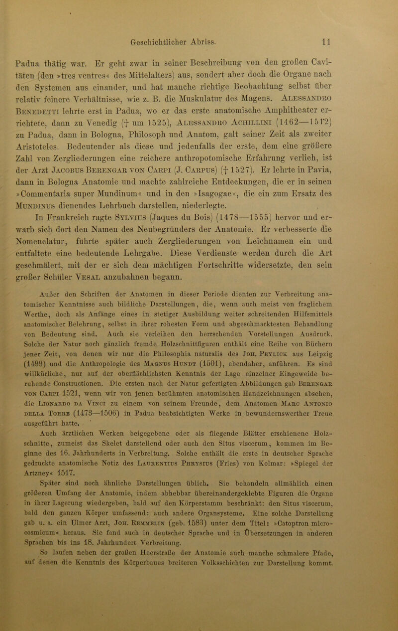 Padua tkätig war. Er geht zwar in seiner Beschreibung von den großen Cavi- täten (den »tres ventres« des Mittelalters) aus, sondert aber doch die Organe nach den Systemen aus einander, und hat manche richtige Beobachtung selbst über relativ feinere Verhältnisse, wie z. B. die Muskulatur des Magens. Alessandro Benedetti lehrte erst in Padua, wo er das erste anatomische Amphitheater er- richtete, dann zu Venedig (f um 1525), Alessandro Achilltni (14 62—151'2) zu Padua, dann in Bologna, Philosoph und Anatom, galt seiner Zeit als zweiter Aristoteles. Bedeutender als diese und jedenfalls der erste, dem eine größere Zahl von Zergliederungen eine reichere anthropotomische Erfahrung verlieh, ist der Arzt Jacobus Berengar von Carpi (J. Carpus) (f 1527). Er lehrte in Pavia, dann in Bologna Anatomie und machte zahlreiche Entdeckungen, die er in seinen »C-ommentaria super Mundinum« und in den »Isagogae«, die ein zum Ersatz des Mundinus dienendes Lehrbuch darstellen, niederlegte. In Frankreich ragte Sylvius (Jaques du Bois) (1478—15 55) hervor und er- warb sich dort den Namen des Neubegründers der Anatomie. Er verbesserte die Nomenclatur, führte später auch Zergliederungen von Leichnamen ein und entfaltete eine bedeutende Lehrgabe. Diese Verdienste werden durch die Art geschmälert, mit der er sich dem mächtigen Fortschritte widersetzte, den sein großer Schüler Vesal anzubahnen begann. Außer den Schriften der Anatomen in dieser Periode dienten zur Verbreitung ana- tomischer Kenntnisse auch bildliche Darstellungen, die, wenn auch meist von fraglichem Werthe, doch als Anfänge eines in stetiger Ausbildung weiter schreitenden Hilfsmittels anatomischer Belehrung, selbst in ihrer rohesten Form und abgeschmacktesten Behandlung von Bedeutung sind. Auch sie verleihen den herrschenden Vorstellungen Ausdruck. Solche der Natur noch gänzlich fremde Holzschnittfiguren enthält eine Reihe von Büchern jener Zeit, von denen wir nur die Philosophia naturalis des Joh. Peylick aus Leipzig (1499) und die Anthropologie des Magnus Hundt (1501), ebendaher, anführen. Es sind willkürliche, nur auf der oberflächlichsten Kenntnis der Lage einzelner Eingeweide be- ruhende Constructionen. Die ersten nach der Natur gefertigten Abbildungen gab Berengar von Carpi 1521, wenn wir von jenen berühmten anatomischen Handzeichnungen absehen, die Lionardo da Vinci zu einem von seinem Freunde, dem Anatomen Marc Antonio delua Torre (1473—1506) in Padua beabsichtigten Werke in bewundernswerther Treue ausgeführt hatte. Auch ärztlichen Werken beigegebene oder als fliegende Blätter erschienene Holz- schnitte, zumeist das Skelet darstellend oder auch den Situs viscerum, kommen im Be- ginne des 16. Jahrhunderts in Verbreitung. Solche enthält die erste in deutscher Sprache gedruckte anatomische Notiz des Laurentius Phrysius (Fries) von Kolmar: »Spiegel der Artzney« 1517. Später sind noch ähnliche Darstellungen üblich. Sie behandeln allmählich einen größeren Umfang der Anatomie, indem abhebbar übereinandergeklebte Figuren die Organe in ihrer Lagerung wiedergeben, bald auf den Kürperstamm beschränkt: den Situs viscerum, bald den ganzen Körper umfassend: auch andere Organsysteme. Eine solche Darstellung gab u. a. ein Ulmer Arzt, Joh. Remmelin (geb. 1583) unter dem Titel: »Catoptron micro- cosmicum« heraus. Sie fand auch in deutscher Sprache und in Übersetzungen in anderen Sprachen bis ins 18. Jahrhundert Verbreitung. So laufen neben der großen Heerstraße der Anatomie auch manche schmalere Pfade, auf denen die Kenntnis des Körperbaues breiteren Volksschichten zur Darstellung kommt.