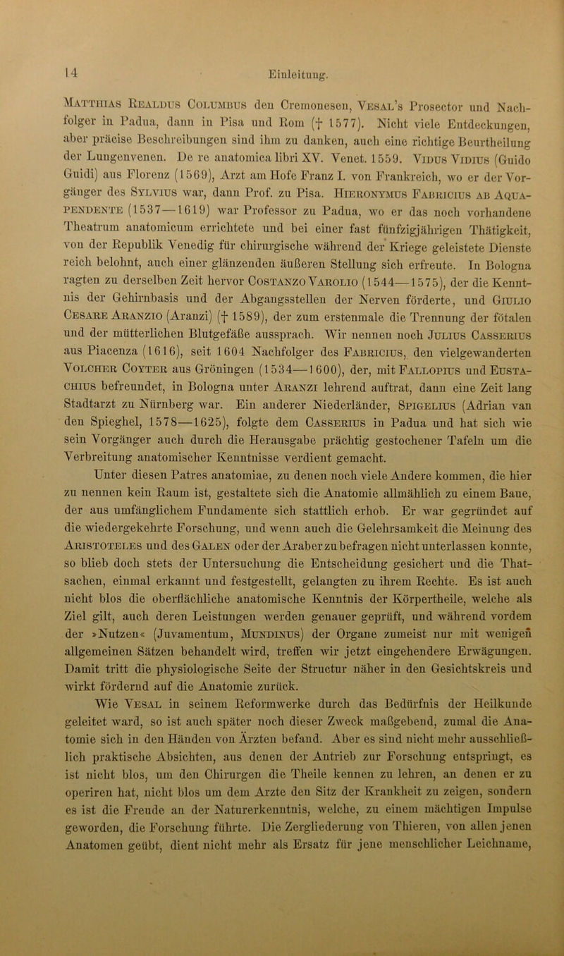 Matthias Realdus Columbus den Cremonesen, Vesal’s Prosector und Nach- folger in Padua, dann iu Pisa und Rom (f 1577). Nicht viele Entdeckungen, aber präcise Beschreibungen sind ihm zu danken, auch eine richtige Beurtheilung der Lungenvenen. De re anatomica libri XV. Venet. 1559. Vidus Vidius (Guido Guidi) aus Florenz (1569), Arzt am Hofe Franz I. von Frankreich, wo er der Vor- gänger des Sylvius war, dann Prof, zu Pisa. Hieronymus Fabricius ab Aqua- pendente (1537 1619) war Professor zu Padua, wo er das noch vorhandene Theatrum anatomicum errichtete und bei einer fast fünfzigjährigen Thätigkeit, von der Republik Venedig für chirurgische während der Kriege geleistete Dienste reich belohnt, auch einer glänzenden äußeren Stellung sich erfreute. In Bologna ragten zu derselben Zeit hervor Costanzo Varolio (1544—1575), der die Kennt- nis der Gehirnbasis und der Abgangsstellen der Nerven förderte, und Giulio Cesare Aranzio (Aranzi) (f 1589), der zum erstenmale die Trennung der fötalen und der mütterlichen Blutgefäße aussprach. Wir nennen noch Julius Casserius aus Piacenza (1616), seit 1604 Nachfolger des Fabricius, den vielgewanderten Voucher Coyter aus Groningen (1534—1600), der, mit Fallopius und Eusta- chius befreundet, in Bologna unter Aranzi lehrend auftrat, dann eine Zeit lang Stadtarzt zu Nürnberg war. Ein anderer Niederländer, Spigelius (Adrian van den Spieghel, 1578—1625), folgte dem Casserius in Padua und hat sich wie sein Vorgänger auch durch die Herausgabe prächtig gestochener Tafeln um die Verbreitung anatomischer Kenntnisse verdient gemacht. Unter diesen Patres anatomiae, zu denen noch viele Andere kommen, die hier zu nennen kein Raum ist, gestaltete sich die Anatomie allmählich zu einem Baue, der aus umfänglichem Fundamente sich stattlich erhob. Er war gegründet auf die wiedergekehrte Forschung, und wenn auch die Gelehrsamkeit die Meinung des Aristoteles und des Galen oder der Araber zu befragen nicht unterlassen konnte, so blieb doch stets der Untersuchung die Entscheidung gesichert und die That- sachen, einmal erkannt und festgestellt, gelangten zu ihrem Rechte. Es ist auch nicht blos die oberflächliche anatomische Kenntnis der Körpertheile, welche als Ziel gilt, auch deren Leistungen werden genauer geprüft, und während vordem der »Nutzen« (Juvamentum, Mundinus) der Organe zumeist nur mit wenigen allgemeinen Sätzen behandelt wird, treffen wir jetzt eingehendere Erwägungen. Damit tritt die physiologische Seite der Structur näher in den Gesichtskreis und wirkt fördernd auf die Anatomie zurück. Wie Vesal in seinem Reformwerke durch das Bedürfnis der Heilkunde geleitet ward, so ist auch später noch dieser ZAveck maßgebend, zumal die Ana- tomie sich in den Händen von Ärzten befand. Aber es sind nicht mehr ausschließ- lich praktische Absichten, aus denen der Antrieb zur Forschung entspringt, es ist nicht blos, um den Chirurgen die Theile kennen zu lehren, an denen er zu operiren hat, nicht blos um dem Arzte den Sitz der Krankheit zu zeigen, sondern es ist die Freude an der Naturerkenntnis, welche, zu einem mächtigen Impulse geworden, die Forschung führte. Die Zergliederung von Thieren, von allen jenen Anatomen geübt, dient nicht mehr als Ersatz für jene menschlicher Leichname,