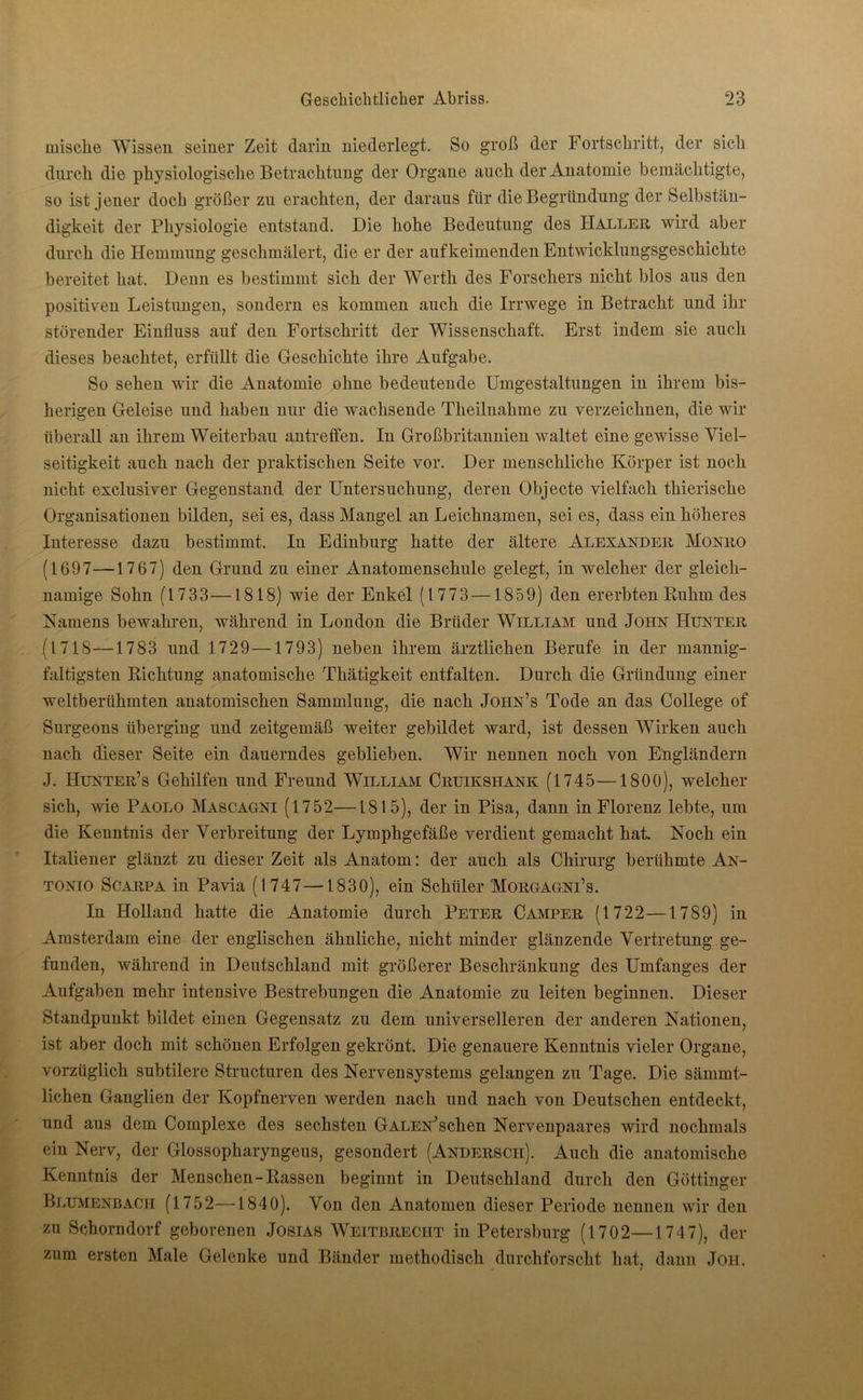 mische Wissen seiner Zeit darin niederlegt. So groß der Fortschritt, der sicli durch, die physiologische Betrachtung der Organe auch der Anatomie bemächtigte, so ist jener doch größer zu erachten, der daraus für die Begründung der Selbstän- digkeit der Physiologie entstand. Die hohe Bedeutung des Haller wird aber durch die Hemmung geschmälert, die er der auf keimenden Entwicklungsgeschichte bereitet hat. Denn es bestimmt sich der Werth des Forschers nicht blos aus den positiven Leistungen, sondern es kommen auch die Irrwege in Betracht und ihr störender Einfluss auf den Fortschritt der Wissenschaft. Erst indem sie auch dieses beachtet, erfüllt die Geschichte ihre Aufgabe. So sehen wir die Anatomie ohne bedeutende Umgestaltungen in ihrem bis- herigen Geleise und haben nur die wachsende Theilnahme zu verzeichnen, die wir überall an ihrem Weiterbau antreffen. In Großbritannien waltet eine gewisse Viel- seitigkeit auch nach der praktischen Seite vor. Der menschliche Körper ist noch nicht exclusiver Gegenstand der Untersuchung, deren Objecte vielfach thierische Organisationen bilden, sei es, dass Mangel an Leichnamen, sei es, dass ein höheres Interesse dazu bestimmt. In Edinburg hatte der ältere Alexander Monro (1697—1767) den Grund zu einer Anatomenschule gelegt, in welcher der gleich- namige Sohn (1733—1818) wie der Enkel (1773 —1859) den ererbten Ruhm des Namens bewahren, während in London die Brüder William und John Hunter (1718—1783 und 1729—1793) neben ihrem ärztlichen Berufe in der mannig- faltigsten Richtung anatomische Thätigkeit entfalten. Durch die Gründung einer weltberühmten anatomischen Sammlung, die nach Joiin’s Tode an das College of Surgeons überging und zeitgemäß weiter gebildet ward, ist dessen Wirken auch nach dieser Seite ein dauerndes geblieben. Wir nennen noch von Engländern J. Hunter’s Gehilfen und Freund William Cruikshxnk (1745—1800), welcher sich, wie Paolo Mascagni (1752—1815), der in Pisa, dann in Florenz lebte, um die Kenntnis der Verbreitung der Lymphgefäße verdient gemacht hat Noch ein Italiener glänzt zu dieser Zeit als Anatom: der auch als Chirurg berühmte An- tonio Scarpa in Pavia (1747—1830), ein Schüler Morgagni’s. In Holland hatte die Anatomie durch Peter Camper (1722—1789) in Amsterdam eine der englischen ähnliche, nicht minder glänzende Vertretung ge- funden, während in Deutschland mit größerer Beschränkung des Umfanges der Aufgaben mehr intensive Bestrebungen die Anatomie zu leiten beginnen. Dieser Standpunkt bildet einen Gegensatz zu dem universelleren der anderen Nationen, ist aber doch mit schönen Erfolgen gekrönt. Die genauere Kenntnis vieler Organe, vorzüglich subtilere Structuren des Nervensystems gelangen zu Tage. Die sämmt- lichen Ganglien der Kopfnerven werden nach und nach von Deutschen entdeckt, und aus dem Complexe des sechsten GALEN^schen Nervenpaares wird nochmals ein Nerv, der Glossopharyngeus, gesondert (Anderscii). Auch die anatomische Kenntnis der Menschen-Rassen beginnt in Deutschland durch den Göttinger Blumenbacii (1752—1840). Von den Anatomen dieser Periode nennen wir den zu Schorndorf geborenen Josias Weitbrecht in Petersburg (1702—174 7), der zum ersten Male Gelenke und Bänder methodisch durchforscht hat, dann Jon.