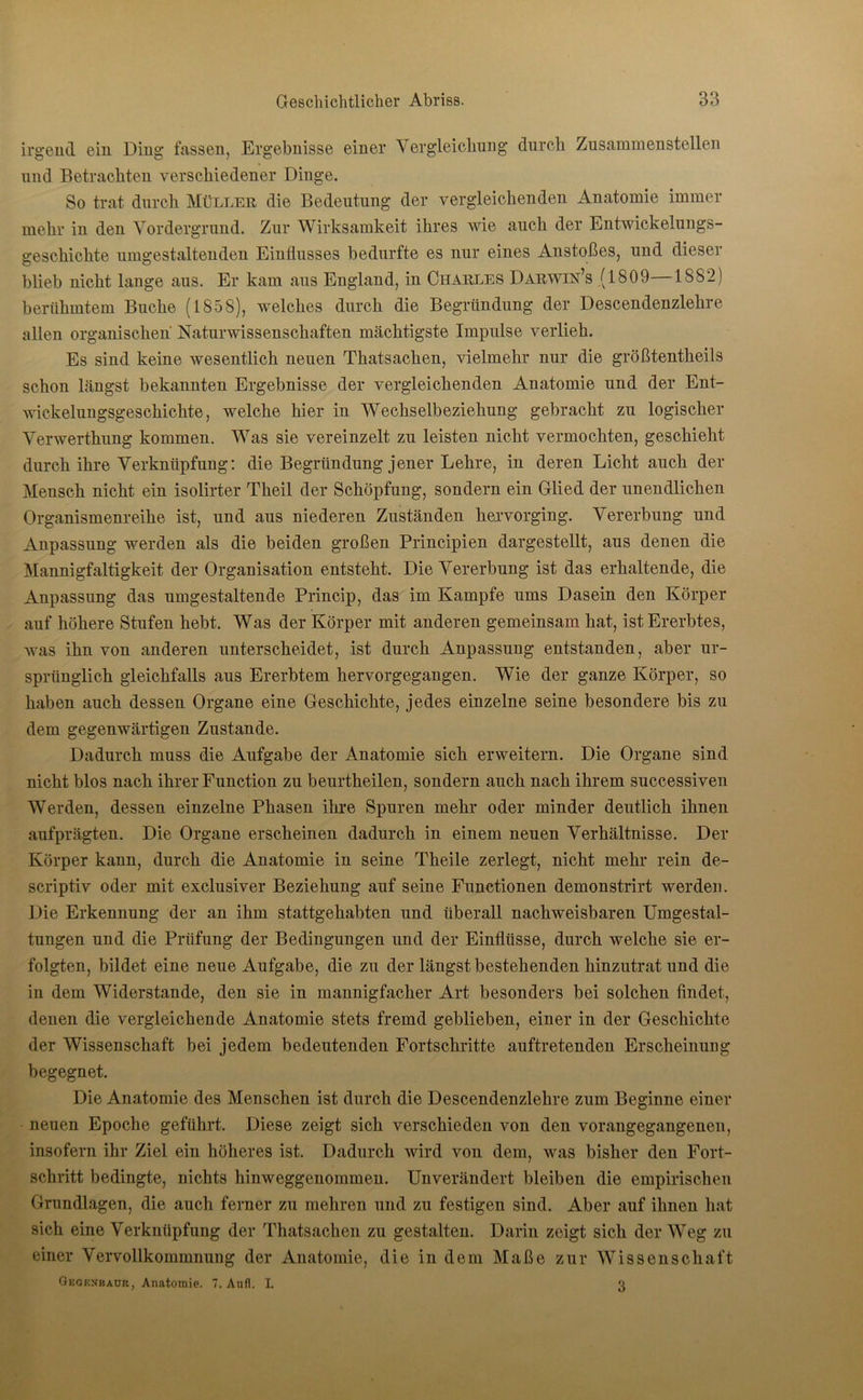 irgend ein Ding fassen, Ergebnisse einer Vergleichung durch Zusammenstellen und Betrachten verschiedener Dinge. So trat durch Müller die Bedeutung der vergleichenden Anatomie immer mehr in den Vordergrund. Zur Wirksamkeit ihres wie auch der Entwickelungs- geschichte umgestaltenden Einflusses bedurfte es nur eines Anstoßes, und dieser blieb nicht lange aus. Er kam aus England, in Charles Darwin’s (1809—1882) berühmtem Buche (1858), welches durch die Begründung der Descendenzlehre allen organischen Naturwissenschaften mächtigste Impulse verlieh. Es sind keine wesentlich neuen Thatsaclien, vielmehr nur die größtentheils schon längst bekannten Ergebnisse der vergleichenden Anatomie und der Ent- wickelungsgeschichte, welche hier in Wechselbeziehung gebracht zu logischer Verwerthung kommen. Was sie vereinzelt zu leisten nicht vermochten, geschieht durch ihre Verknüpfung: die Begründung jener Lehre, in deren Licht auch der Mensch nicht ein isolirter Theil der Schöpfung, sondern ein Glied der unendlichen Organismenreihe ist, und aus niederen Zuständen hervorging. Vererbung und Anpassung werden als die beiden großen Principien dargestellt, aus denen die Mannigfaltigkeit der Organisation entsteht. Die Vererbung ist das erhaltende, die Anpassung das umgestaltende Princip, das im Kampfe ums Dasein den Körper auf höhere Stufen hebt. Was der Körper mit anderen gemeinsam hat, ist Ererbtes, was ihn von anderen unterscheidet, ist durch Anpassung entstanden, aber ur- sprünglich gleichfalls aus Ererbtem hervorgegangen. Wie der ganze Körper, so haben auch dessen Organe eine Geschichte, jedes einzelne seine besondere bis zu dem gegenwärtigen Zustande. Dadurch muss die Aufgabe der Anatomie sich erweitern. Die Organe sind nicht blos nach ihrer Function zu beurtheilen, sondern auch nach ihrem successiven Werden, dessen einzelne Phasen ihre Spuren mehr oder minder deutlich ihnen aufprägten. Die Organe erscheinen dadurch in einem neuen Verhältnisse. Der Körper kann, durch die Anatomie in seine Theile zerlegt, nicht mehr rein de- scriptiv oder mit exclusiver Beziehung auf seine Functionen demonstrirt werden. Die Erkennung der an ihm stattgehabten und überall nachweisbaren Umgestal- tungen und die Prüfung der Bedingungen und der Einflüsse, durch welche sie er- folgten, bildet eine neue Aufgabe, die zu der längst bestehenden hinzutrat und die in dem Widerstande, den sie in mannigfacher Art besonders bei solchen findet, denen die vergleichende Anatomie stets fremd geblieben, einer in der Geschichte der Wissenschaft bei jedem bedeutenden Fortschritte auftretenden Erscheinung begegnet. Die Anatomie des Menschen ist durch die Descendenzlehre zum Beginne einer neuen Epoche geführt. Diese zeigt sich verschieden von den vorangegangenen, insofern ihr Ziel ein höheres ist. Dadurch wird von dem, was bisher den Fort- schritt bedingte, nichts hinweggenommen. Unverändert bleiben die empirischen Grundlagen, die auch ferner zu mehren und zu festigen sind. Aber auf ihnen hat sich eine Verknüpfung der Thatsaclien zu gestalten. Darin zeigt sich der Weg zu einer Vervollkommnung der Anatomie, die in dem Maße zur Wissenschaft Gegenbaur, Anatomie. 7. Aufl. I. 3