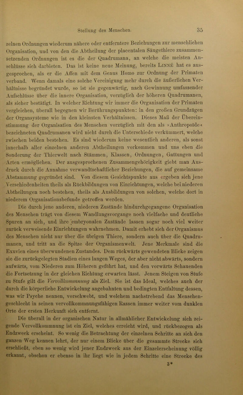 zelnen Ordnungen ■wiederum nähere oder entferntere Beziehungen zur menschlichen Organisation, und von den die Abtheilung der placentalen Säugethiere zusammen- setzenden Ordnungen ist es die der Quadrumana, an welche die meisten An- schlüsse sich darbieten. Das ist keine neue Meinung, bereits Finne hat es aus- gesprochen, als er die Affen mit dem Genus Homo zur Ordnung der Primaten verband. Wenn damals eine solche Vereinigung mehr durch die äußerlichen Ver- hältnisse begründet wurde, so ist sie gegenwärtig, nach Gewinnung umfassender Aufschlüsse über die innere Organisation, vorzüglich der höheren Quadrumanen, als sicher bestätigt. In welcher Richtung wir immer die Organisation der Primaten vergleichen, überall begegnen wir Berührungspunkten: in den großen Grundzügen der Organsysteme wie in den kleinsten Verhältnissen. Dieses Maß der Überein- stimmung der Organisation des Menschen vorzüglich mit den als »Anthropoide« bezeichneten Quadrumanen wird nicht durch die Unterschiede verkümmert, welche zwischen beiden bestehen. Es sind wiederum keine wesentlich anderen, als sonst innerhalb aller einzelnen anderen Abtheilungen Vorkommen und uns eben die Sonderung der Thierwelt nach Stämmen, Klassen, Ordnungen, Gattungen und Arten ermöglichen. Der ausgesprochenen Zusammengehörigkeit giebt man Aus- druck durch die Annahme verwandtschaftlicher Beziehungen, die auf gemeinsame Abstammung gegründet sind. Von diesem Gesichtspunkte aus ergeben sich jene Verschiedenheiten theils als Rückbildungen von Einrichtungen, welche bei niederen Abtheiluugen noch bestehen, theils als Ausbildungen von solchen, welche dort in niederem Organisationsbefunde getroffen werden. Die durch jene anderen, niederen Zustände hindurchgegangene Organisation des Menschen trägt von diesem Wandlungsvorgange noch vielfache und deutliche Spuren an sich, und ihre embryonalen Zustände lassen sogar noch viel weiter zurück verweisende Einrichtungen wahrnehmen. Damit erhebt sich der Organismus des Menschen nicht nur über die übrigen Thiere, sondern auch über die Quadru- manen, und tritt an die Spitze der Organismenwelt. Jene Merkmale sind die Exuvien eines überwundenen Zustandes. Dem rückwärts gewendeten Blicke zeigen sie die zurückgelegten Stadien eines langen Weges, der aber nicht abwärts, sondern aufwärts, vom Niederen zum Höheren geführt hat, und den vorwärts Schauenden die Fortsetzung in der gleichen Richtung erwarten lässt. Jenem Steigen von Stufe zu Stufe gilt die Vervollkommnung als Ziel. Sie ist das Ideal, welches auch der durch die körperliche Entwickelung angebahnten und bedingten Entfaltung dessen, was wir Psyche nennen, vorschwebt, und welchem nachstrebend das Menschen- geschlecht in seinen vervollkommnungsfähigen Rassen immer weiter vom dunklen Orte der ersten Herkunft sich entfernt. Die überall in der organischen Natur in allmählicher Entwickelung sich zei- gende Vervollkommnung ist ein Ziel, welches erreicht wird, und riickbezogen als Endzweck erscheint. So wenig die Betrachtung der einzelnen Schritte an sich den ganzen Weg kennen lehrt, der nur einem Blicke über die gesammte Strecke sich erschließt, eben so wenig wird jener Endzweck ans der Einzelerscheinung völlig erkannt, obschon er ebenso in ihr liegt wie in jedem Schritte eine Strecke des 3*