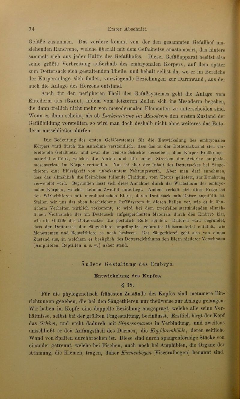 Gefäße zusammen. Das vordere kommt von der den gesammten Gefäßhof um- ziehenden Randvene, welche überall mit dem Gefäßnetze anastomosirt, das hintere sammelt sich aus jeder Hälfte des Gefäßhofes. Dieser Gefäßapparat besitzt also seine größte Verbreitung außerhalb des embryonalen Körpers, auf dem später zum Dottersack sich gestaltenden Theile, und behält selbst da, wo er im Bereiche der Körperanlage sich findet, vorwiegende Beziehungen zur Darm wand, aus der auch die Anlage des Herzens entstand. Auch für den peripheren Theil des Gefäßsystemes geht die Anlage vom Entoderm aus (Rabl) , indem vom letzteren Zellen sich ins Mesoderm begeben, die dann freilich nicht mehr von mesodermalen Elementen zu unterscheiden sind. Wenn es dann scheint, als ob Lückenräume im Mesoderm den ersten Zustand der Gefäßbildung vorstellten, so wird man doch deshalb nicht ohne weiteres das Ento- derm ausschließen dürfen. Die Bedeutung des ersten Gefäßsystemes für die Entwickelung des embryonalen Körpers wird durch die Annahme verständlich, dass das in der Dottersackwand sich ver- breitende Gefäßnetz, und zwar die venöse Schichte desselben, dem Körper Ernährungs- material zuführt, welches die Aorten und die ersten Strecken der Arteriae omphalo- mesentericae im Körper vertheilen. Nun ist aber der Inhalt des Dottersackes bei Säuge- thieren eine Flüssigkeit von unbekanntem Nahrungswerth. Aber man darf annehmen, dass das allmählich die Keimblase füllende Fluidum, vom Uterus geliefert, zur Ernährung verwendet wird. Begründen lässt sich diese Annahme durch das 'Wachsthum des embryo- nalen Körpers, welches keinem Zweifel unterliegt. Anders verhält sich diese Frage bei den Wirbelthieren mit meroblastischen Eiern, deren Dottersack mit Dotter angefüllt ist. Stellen wir uns das oben beschriebene Gefäßsystem in diesen Fällen vor, wie es in ähn- lichem Verhalten wirklich vorkommt, so wird bei dem zweifellos stattfindenden allmäh- lichen Verbrauche des im Dottersack aufgespeicherten Materials durch den Embryo klar, wie die Gefäße des Dottersackes die postulirte Rolle spielen. Dadurch wird begründet, dass der Dottersack der Säugethiere ursprünglich geformtes Dottermaterial enthielt, wie Monotremen und Beutelthiere es noch besitzen. Das Säugethierei geht also von einem Zustand aus, in welchem es bezüglich des Dotterreichthums den Eiern niederer Vertebraten (Amphibien, Reptilien u. s. w.) näher stand. Äußere Gestaltung des Embryo. Entwickelung des Kopfes. § 38. Für die phylogenetisch frühesten Zustände des Kopfes sind metamere Ein- richtungen gegeben, die bei den Säugethieren nur theilweise zur Anlage gelangen. Wir haben im Kopfe eine doppelte Beziehung ausgeprägt, welche alle seine Ver- hältnisse, selbst bei der größten Umgestaltung, beeinflusst. Erstlich birgt der Kopf das Gehirn, und steht dadurch mit Sinnesorganen in Verbindung, und zweitens umschließt er den Anfangstheil des Darmes, die Kopfdarmhöhle, deren seitliche Wand von Spalten durchbrochen ist. Diese sind durch spangenförmige Stücke von einander getrennt, welche bei Fischen, auch noch bei Amphibien, die Organe der Athmung, die Kiemen, tragen, daher Kiemenbogen (Visceralbogen) benannt sind.