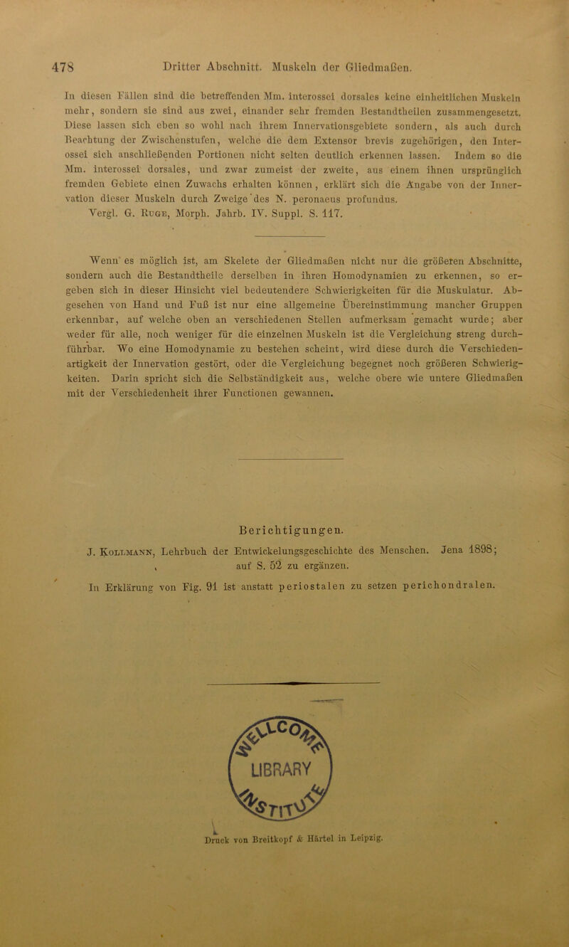 47S Dritter Abschnitt. Muskeln (1er Gliedmaßen. In diesen Fällen sind die betreffenden Mm. interossei dorsales keine einheitlichen Muskeln mehr, sondern sie sind aus zwei, einander sehr fremden Bestandtheilen zusammengesetzt. Diese lassen sich eben so wohl nach ihrem Innervationsgebiete sondern, als auch durch Beachtung der Zwischenstufen, welche die dem Extensor brevis zugehörigen, den Inter- ossei sich anschließenden Portionen nicht selten deutlich erkennen lassen. Indem so die Mm. interossei dorsales, und zwar zumeist der zweite, aus einem ihnen ursprünglich fremden Gebiete einen Zuwachs erhalten können , erklärt sich die Angabe von der Inner- vation dieser Muskeln durch Zweige'des N. peronaeus profundus. Yergl. G. IIuge, Morph. Jahrb. IV. Suppl. S. 117. Wenn es möglich ist, am Skelete der Gliedmaßen nicht nur die größeren Abschnitte, sondern auch die Bestandtheile derselben in ihren Homodynamien zu erkennen, so er- geben sich in dieser Hinsicht viel bedeutendere Schwierigkeiten für die Muskulatur. Ab- gesehen von Hand und Fuß ist nur eine allgemeine Übereinstimmung mancher Gruppen erkennbar, auf welche oben an verschiedenen Stellen aufmerksam gemacht wurde; aber weder für alle, noch weniger für die einzelnen Muskeln ist die Vergleichung streng durch- führbar. Wo eine Homodynamie zu bestehen scheint, wird diese durch die Verschieden- artigkeit der Innervation gestört, oder die Vergleichung begegnet noch größeren Schwierig- keiten. Darin spricht sich die Selbständigkeit aus, welche obere wie untere Gliedmaßen mit der Verschiedenheit ihrer Functionen gewannen. Berichtigungen. J. Kollmann, Lehrbuch der Entwickelungsgeschichte des Menschen. Jena 1898; , auf S. 52 zu ergänzen. In Erklärung von Fig. 91 ist anstatt periostalen zu setzen perichondralen. Druck von Breitkopf & Härtel in Leipzig.