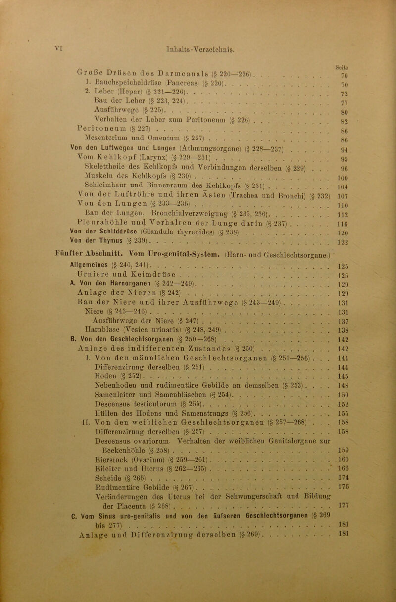 Große Drüsen des Darmcanals (§ 220—226) 70 1. Bauchspeicheldrüse (Pancreas) (§ 220) 70 2. Leber (ITepar) (§ 221—226) 72 Bau der Leber (§ 223, 224) 77 Aiisfühnvego (§ 225) §0 Verhalten der Leber znm Peritoneum (§ 226) ... g2 Peritoneum (§ 227) ^0 ]\resenterium und Omentum (§ 227) gO Von den Luftwegen und Lungen (Athmungsorgane) (§ 228—237) 94 Vom Kehlkopf (Larynx) (§ 229—231) 95 Skelettheile des Kehlkopfs und Verbindungen derselben (§ 229) ... 96 Muskeln des Kehlkopfs (§ 230) 100 Schleimhaut und Binnenraum des Kehlkopfs (§231) ]04 Von der Luftröhre und ihren Ästen (Trachea und Bronchi) (§ 232) 107 Von den Lungen (§ 233—236) HO Bau der Lungen. Bronchialverzweigung (§ 235, 236) 112 Pleurahöhle und Verhalten der Lunge darin (§ 237) 116 Von der Schilddrüse (Glandula thyreoides) (§ 238) 120 Von der Thymus (§ 239) 122 1 üiifter Abschnitt. Vom Uro-genital-Systeui. (Harn-und Geschlechtsorgane.) Allgemeines (§ 240, 241) 125 ürniere und Keimdrüse 125 A. Von den Harnorganen (§ 242—249) 129 Anlage der Nieren (§ 242) 129 Bau der Niere und ihrer Ausführwege (§ 243—249) 131 Niere (§ 243—246) 131 Ausführwege der Niere (§ 247) 137 Harnblase (Vesica urinaria) (§ 248, 249) ' . 138 B. Von den Geschlechtsorganen (§ 250—268) 142 Anlage des indifferenten Zustandes (§ 250) 142 I. Von den männlichen Geschlechtsorganen \§ 251—256). . . 144 Differenzirung derselben (§ 251) 144 Hoden (§ 252) .'.... 145 Nebenhoden und rudimentäre Gebilde an demselben (§ 253).... 148 Samenleiter und Samenbläschen (§ 254) 150 Descensus testiculorum (§ 255) 152 Hüllen des Hodens und Samenstrangs (§ 256) 155 II. Von den weiblichen Geschlechtsorganen (§ 257—268) . . . 158 Differenzirung derselben (§ 257) 158 Descensus ovariorum. Verhalten der weiblichen Genitalorgane zur Beckenhöhle (§ 258) 159 Eierstock (Ovarium) (§ 259—261) 160 Eileiter und Uterus (§ 262—265) ' 166 Scheide (§ 266) 174 Rudimentäre Gebilde (§ 267) 176 Veränderungen des Uterus bei der SchAvangerschaft und Bildung der Placenta (§ 268) 1'77 C. Vom Sinus uro-genitalis und von den äufseren Geschlechtsorganen (§ 269 bis 277) 181 Anlage und Differenzirung derselben (§ 269) 181