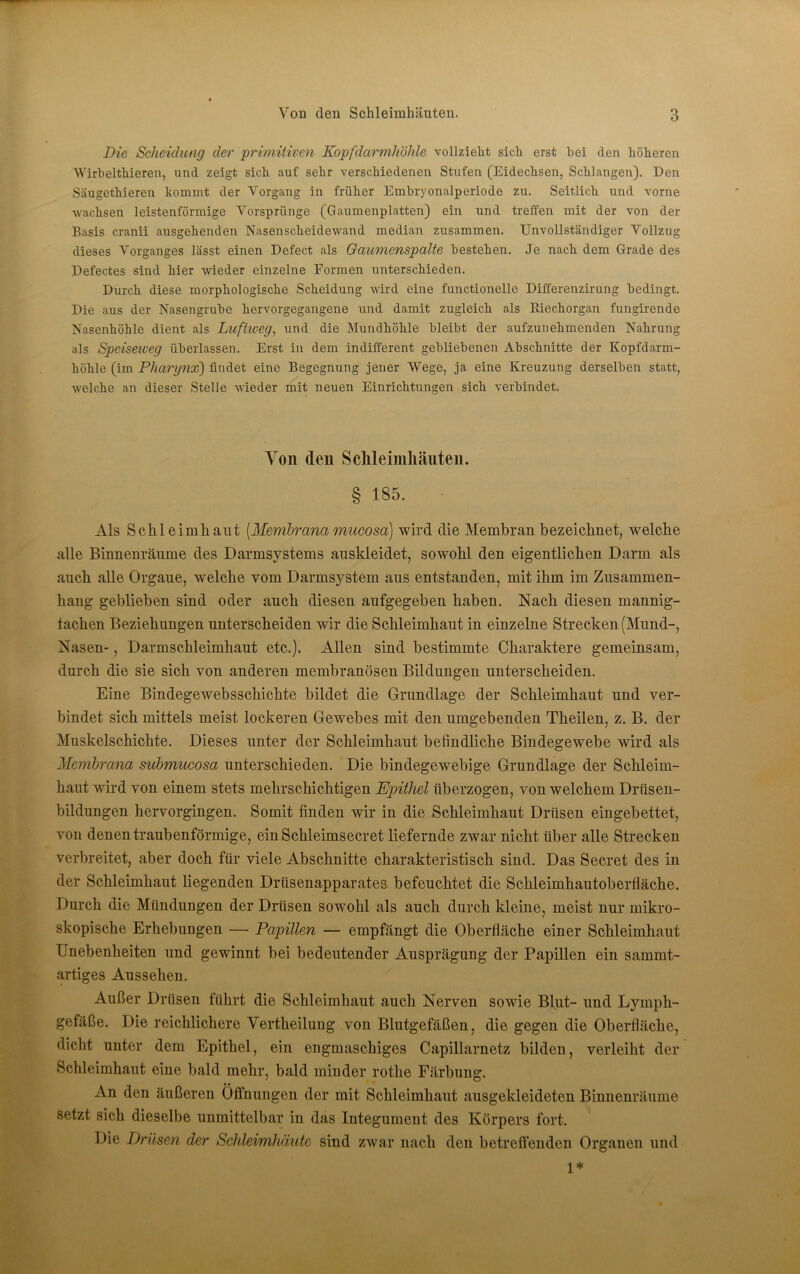 Die Scheidung der primitiven Kopfdarmhöhle vollzieht sich erst hei den höheren Wirhelthieren, und zeigt sich auf sehr verschiedenen Stufen (Eidechsen, Schlangen). Den Säugethieren kommt der Vorgang in früher Embryonalperiode zu. Seitlich und vorne wachsen leistenförmige Vorsprünge (Gaumenplatten) ein und treffen mit der von der Basis cranii ausgehenden Nasenscheidewand median zusammen. Unvollständiger Vollzug dieses Vorganges lässt einen Defect als Gaumenspalte bestehen. Je nach dem Grade des Defectes sind hier wieder einzelne Formen unterschieden. Durch diese morphologische Scheidung wird eine functioneile Differenzirung bedingt. Die aus der Nasengrube hervorgegangene und damit zugleich als Riechorgan fungirende Nasenhöhle dient als Luftweg, und die Mundhöhle bleibt der aufzuiiehmenden Nahrung als Speiseweg überlassen. Erst in dem indifferent gebliebenen Abschnitte der Kopfdarm- höhle (im Pharynx) findet eine Begegnung jener Wege, ja eine Kreuzung derselben statt, welche an dieser Stelle wieder mit neuen Einrichtungen sich verbindet. Von (len Sclileimliäuteii. § 185. Als Sclileimliaiit [Membrana mucosa] wird die Membran bezeichnet, welche alle Binnenräume des Darmsystems anskleidet, sowohl den eigentlichen Darm als auch alle Organe, welche vom Darmsystem aus entstanden, mit ihm im Zusammen- hang geblieben sind oder auch diesen aufgegeben haben. Nach diesen mannig- fachen Beziehungen unterscheiden wir die Schleimhaut in einzelne Strecken (Mund-, Nasen-, Darmschleimhaut etc.). Allen sind bestimmte Charaktere gemeinsam, durch die sie sich von anderen membranösen Bildungen unterscheiden. Eine Bindegewebsschichte bildet die Grundlage der Schleimhaut und ver- bindet sich mittels meist lockeren Gewebes mit den umgebenden Theilen, z. B. der Muskelschichte. Dieses unter der Schleimhaut befindliche Bindegewebe wird als Membrana submucosa unterschieden. Die bindegewebige Grundlage der Schleim- haut wird von einem stets mehrschichtigen Epithel überzogen, von welchem Drüsen- bildungen hervorgingen. Somit finden wir in die Schleimhaut Drüsen eingebettet, von denen traubenförmige, ein Schleimsecret liefernde zwar nicht über alle Strecken verbreitet, aber doch für viele Abschnitte charakteristisch sind. Das Secret des in der Schleimhaut liegenden Drüsenapparates befeuchtet die Schleimhautoberfläche. Durch die Mündungen der Drüsen sowohl als auch durch kleine, meist nur mikro- skopische Erhebungen — Papillen — empfängt die Oberfläche einer Schleimhaut Unebenheiten und gewinnt bei bedeutender Ausprägung der Papillen ein sammt- artiges Aussehen. Außer Drüsen führt die Schleimhaut auch Nerven sowie Blut- und Lymph- gefäße. Die reichlichere Vertheilung von Blutgefäßen, die gegen die Oberfläche, dicht unter dem Epithel, ein engmaschiges Capillarnetz bilden, verleiht der Schleimhaut eine bald mehr, bald minder rothe Färbung. An den äußeren Öffnungen der mit Schleimhaut ausgekleideten Binnenräume setzt sich dieselbe unmittelbar in das Integument des Körpers fort. Die Drüsen der Schleimhäute sind zwar nach den betreffenden Organen und 1*