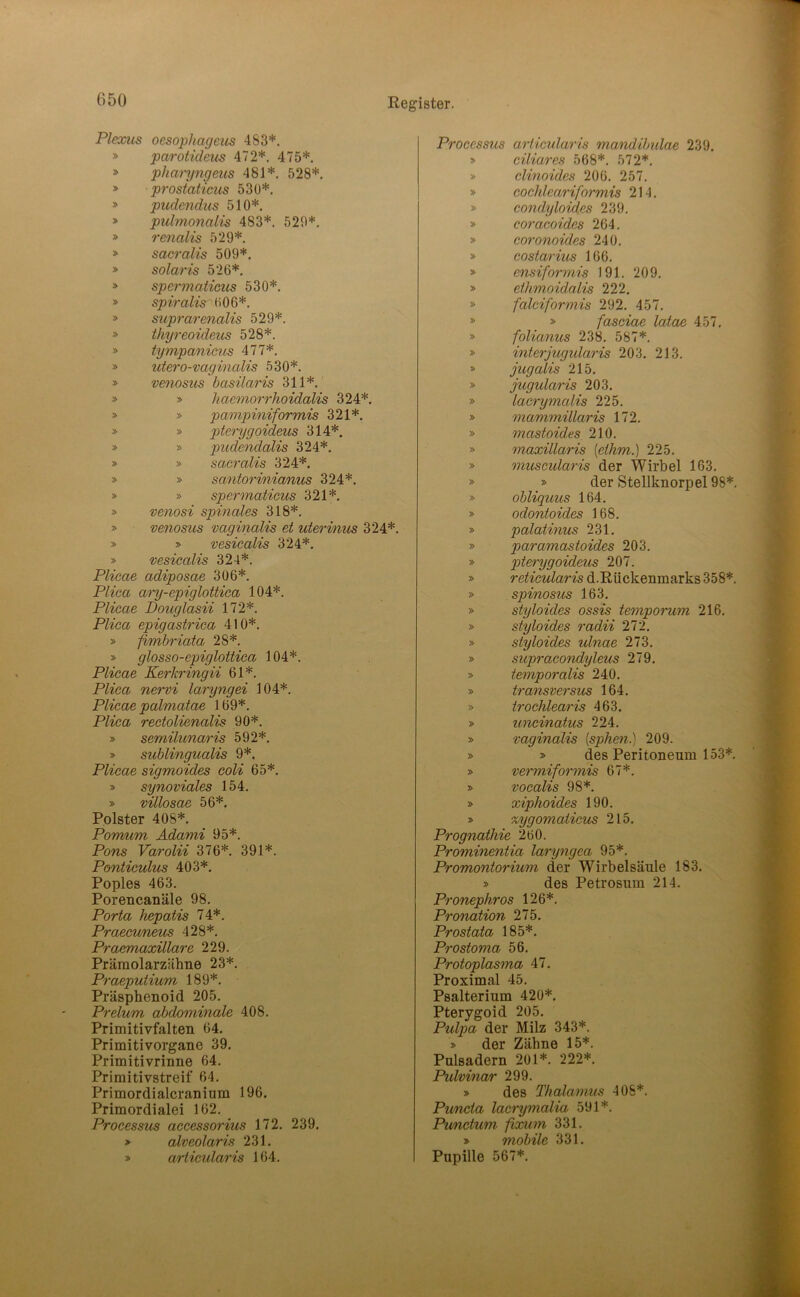 Plexiis oesophageus 483*. » parotideus 472*. 475*. » pharyngeiis 481*. 528*. » prostaticiis 53ü*. » pudendus 510*. » pidmonalis 483*. 520*. » renalis 529*. » sacralis 509*. » solaris 526*. > spermaticus 530*. » spiralis 606*. » suprarenalis 529*. » thyreoideus 528*. » tympanicns 477*. » utero-vaginaUs 530*. » ve7iosus basilaris 311*. » » haemorrhoidalis 324*. » » pampiniformis 321*. » » pterygoideus 314*. » » pudendalis 324*. » » sacralis 324*. » » santorinianus 324*. » » spermaticus 321*. » venosi spinales 318*. » venosus vaginalis et uterinus 324*. » » vesicalis 324*. » vesicalis 324*. Plicae adiposae 306*. Plica ary-epiglottiea 104*. Plicae Douglasii 172*. Plica epigastrica 410*. » fimbriata 28*. » glosso-epiglottiea 104*. Plicae Kerkringii 61*. Plica nervi laryngei 104*. Plicae palmatae 169*. Plica rectolienalis 90*. » semilunaris 592*. » sublingualis 9*. Plicae sigmoides coli 65*. » synoviales 154. » villosae 56*. Polster 408*. Pomum Adami 95*. Pons Varolii 376*. 391*. Ponticulus 403*. Poples 463. Porencanäle 98. Porta hepatis 74*. Praecuneus 428*. Praemaxillare 229. Präraolarzähne 23*. Praeputium 189*. PräspheBoid 205. Prelum abdominale 408. Primitivfalten 64. Primitivorgane 39. Primitivrinne 64. Primitivstreif 64. Primordialcranium 196. Primordialei 162. Processus aecessorius 172. 239. » alveolaris 231. » articidaris 164. Processus arlicularis mandibidae 239. » ciliares 568*. 572*. » clinoides 206. 257. » cochleariformis 214. » condyloides 239, » coracoides 264. » coronoides 240. » costarius 166. » ensiformis 191. 209. » ethmoidalis 222. » falciformis 292. 457. » » fasciae laiae 457, » folianus 238, 587*. » interjugularis 203. 213. » jugcdis 215, » jugularis 203. » lacrymalis 225, » mammillaris 172. » mastoid.es 210. » maxillaris [ethm.) 225. » muscularis der Wirbel 163. » » der Stellknorpel 98*. » obliquus 164. » odontoides 168. » palatinus 231. » paramastoides 203. » pterygoideus 207. » reticularis d.Rückenmarks 358*. » spinosics 163. » styloides ossis temporum 216. » styloides radii 272. » styloides ulnae 273, » supracondyleus 279. » temporalis 240. » transversus 164. » trochlearis 463. » uncinatus 224. » vaginalis [spheti.) 209. » > des Peritoneum 153*. » vermiformis 67*. » vocalis 98*. » xiphoides 190. » %ygomaticus 215, Prognathie 260. Prominentia laryngea 95*. Promontorium der Wirbelsäule 183. » des Petrosum 214. Pronephros 126*. Pronation 275. Prostata 185*. Prostoma 56, Protoplasma 47. Proximal 45. Psalterium 420*. Pterygoid 205. Ptdpa der Milz 343*. » der Zähne 15*. Pulsadern 201*. 222*. Pulvinar 299. > des Thalamus 408*. Puncta lacrymalia 591*. Pu/nctum fixum 331. > mobile 331. Pupille 567*.