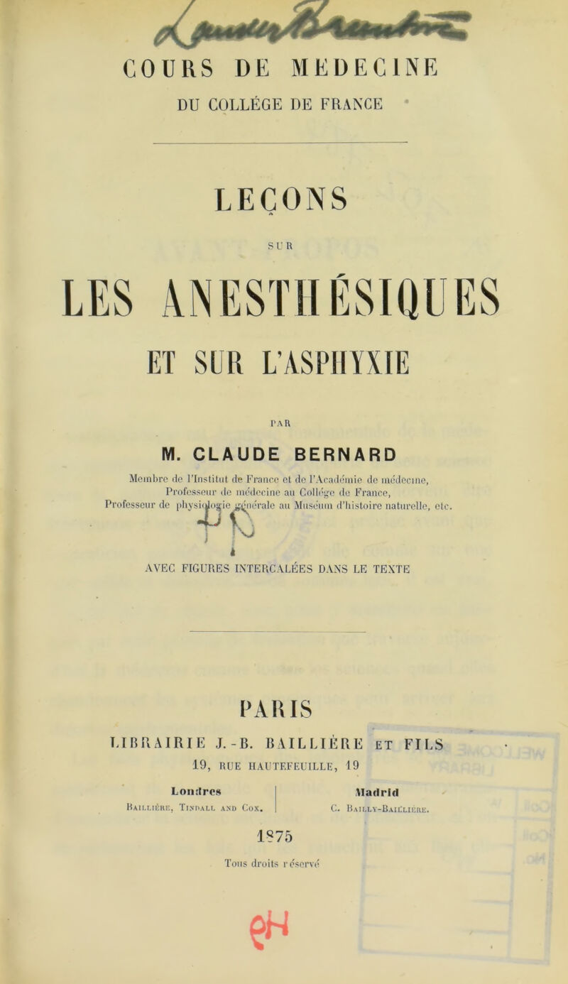 COURS DE MEDECINE DU COLLÈGE DE FRANCE LEÇONS SUR ET SUR L'ASPHYXIE PAR M. CLAUDE BERNARD Membre de l’Institut de Franco et de l’Académie de médecine, Professeur de médecine au Collège do France, Professeur de physiologiei mjnérale au Muséum d’histoire naturelle, etc. suMogie tfcner M AVEC FIGURES INTERCALEES DANS LE TEXTE PAULS LIBRAIRIE J.-B. BAILLIÈ 19, RUE IIAUTF.FEUILLE, Lon tires Baillière, Tindall and Cox. C. RE ET FILS 19 Madrid Bailly-Baillière. 1875 Tous droits réservé en