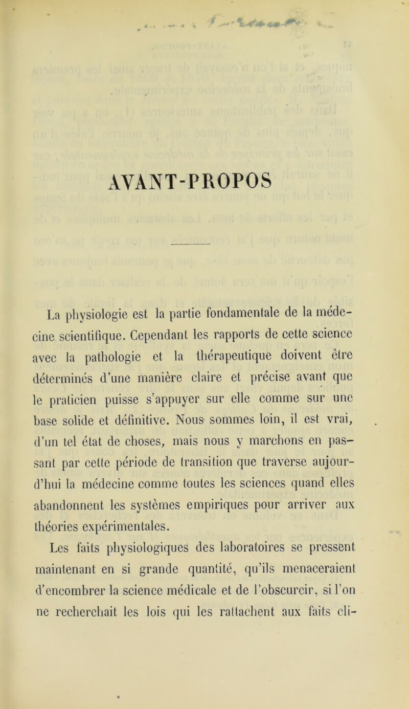 4.* 4 AYANT-PROPOS La physiologie est la partie fondamentale de la méde- cine scientifique. Cependant les rapports de cette science avec la pathologie et la thérapeutique doivent être déterminés d’une manière claire et précise avant que le praticien puisse s’appuyer sur elle comme sur une base solide et définitive. Nous- sommes loin, il est vrai, d’un tel état de choses, mais nous y marchons en pas- sant par cette période de transition que traverse aujour- d’hui la médecine comme toutes les sciences quand elles abandonnent les systèmes empiriques pour arriver aux théories expérimentales. Les faits physiologiques des laboratoires se pressent maintenant en si grande quantité, qu’ils menaceraient d’encombrer la science médicale et de l’obscurcir, si l’on ne recherchait les lois qui les rattachent aux faits cli-