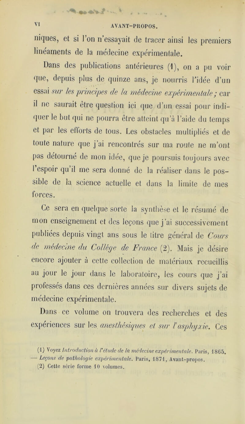 niques, et si l’on n’essayait de tracer ainsi les premiers linéaments de la médecine expérimentale. Dans des publications antérieures (1), on a pu voir que, depuis plus de quinze ans, je nourris l'idée d’un essai sur les principes de la médecine expérimentale ; car il ne saurait être question ici que d’un essai pour indi- quer le but qui ne pourra être atteint qua l’aide du temps et par les et torts de tous. Les obstacles multipliés et de toute nature que j’ai rencontrés sur ma roule ne m’ont pas détourné de mon idée, que je poursuis toujours avec 1 espoir qu’il me sera donné de la réaliser dans le pos- sible de la science actuelle et dans la limite de mes forces. Ce sera en quelque sorte la synthèse et le résumé de mon enseignement et des leçons que j’ai successivement publiées depuis vingt ans sous le titre général de Cours de médecine du Collège de France (2). Mais je désire encore ajouter à cette collection de matériaux recueillis au jour le jour dans le laboratoire, les cours que j’ai professés dans ces dernières années sur divers sujets de médecine expérimentale. Dans ce volume on trouvera des recherches et des expériences sur les anesthésiques et sur /’asphyxie. Ces (1) Voyez Introduction à l'étude de la médecine expérimentale. Paris, 1865. — Leçons de pathologie expérimentale. Paris, 1871, Avant-propos. (2) Cette série forme 10 volumes.