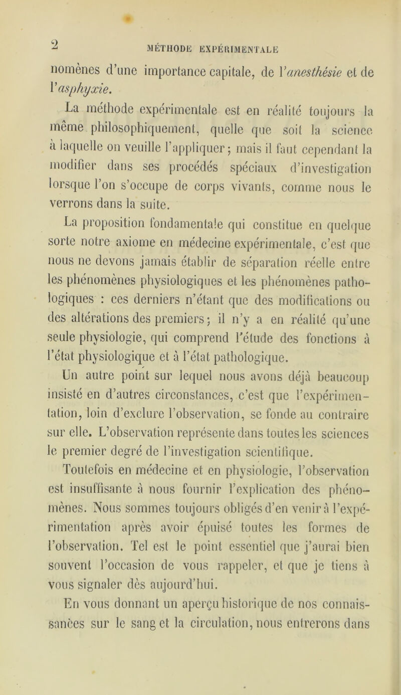 - MÉTHODE EXPÉRIMENTALE nomènes d’une importance capitale, de Vanesthésie et de V asphyxie. La méthode expérimentale est en réalité toujours la même philosophiquement, quelle que soit la science a laquelle on veuille l’appliquer ; mais il faut cependant la modifier dans ses procédés spéciaux d’investigation lorsque l’on s’occupe de corps vivants, comme nous le verrons dans la suite. La proposition fondamentale qui constitue en quelque sorte notre axiome en médecine expérimentale, c’est que nous ne devons jamais établir de séparation réelle entre les phénomènes physiologiques et les phénomènes patho- logiques : ces derniers n’étant que des modifications ou des altérations des premiers ; il n’y a en réalité qu’une seule physiologie, qui comprend l'étude des fonctions à l’état physiologique et à l’état pathologique. Un autre point sur lequel nous avons déjà beaucoup insisté en d’autres circonstances, c’est que l’expérimen- tation, loin d’exclure l’observation, se fonde au contraire sur elle. L’observation représente dans toutes les sciences le premier degré de l’investigation scientifique. Toutefois en médecine et en physiologie, l’observation est insuffisante à nous fournir l’explication des phéno- mènes. Nous sommes toujours obligés d’en venir à l’expé- rimentation après avoir épuisé toutes les formes de l’observation. Tel est le point essentiel que j’aurai bien souvent l’occasion de vous rappeler, et que je tiens à vous signaler dès aujourd’hui. En vous donnant un aperçu historique de nos connais- sances sur le sang et la circulation, nous entrerons dans