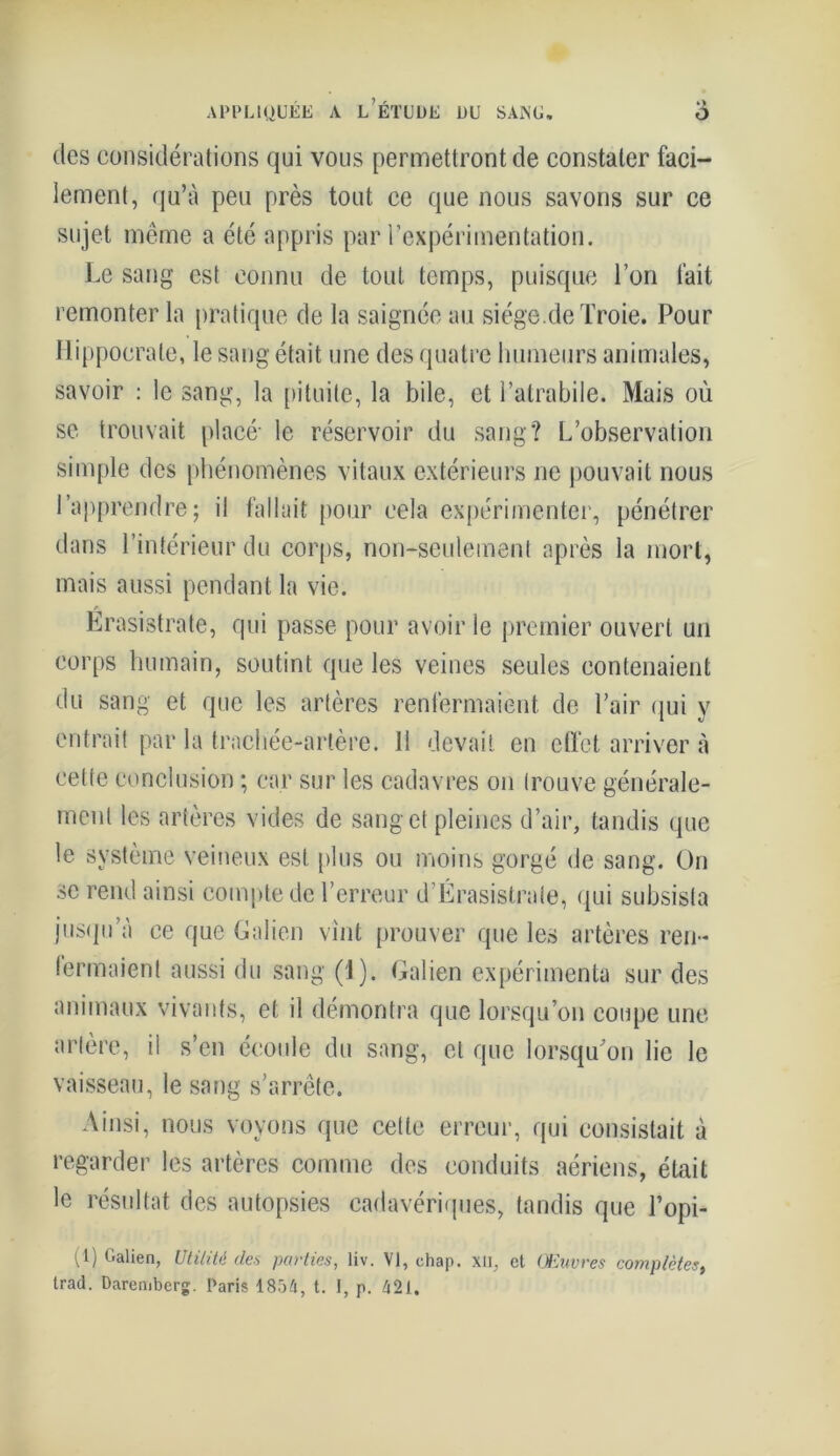 des considérations qui vous permettront de constater faci- lement, qu’à peu près tout ce que nous savons sur ce sujet même a été appris par l’expérimentation. Le sang est connu de tout temps, puisque l’on fait remonter la pratique de la saignée au siège.de Troie. Pour Hippocrate, le sang était une des quatre humeurs animales, savoir : le sang, la pituite, la bile, et l’atrabile. Mais où se trouvait placé' le réservoir du sang? L’observation simple des phénomènes vitaux extérieurs ne pouvait nous l’apprendre; il fallait pour cela expérimenter, pénétrer dans l’intérieur du corps, non-seulement après la mort, mais aussi pendant la vie. Erasistrate, qui passe pour avoir le premier ouvert un corps humain, soutint que les veines seules contenaient du sang et que les artères renfermaient de l’air qui y entrait par la trachée-artère. 11 devait en effet arriver à cette conclusion ; car sur les cadavres on trouve générale- ment les artères vides de sang et pleines d’air, tandis que le système veineux est plus ou moins gorgé de sang. On se rend ainsi compte de l’erreur d’Érasistrate, qui subsista jusqu’à ce que Galien vint prouver que les artères ren- fermaient aussi du sang (1). Galien expérimenta sur des animaux vivants, et il démontra que lorsqu’on coupe une artère, il s’en écoule du sang, et que lorsqu'on lie le vaisseau, le sang s’arrête. Ainsi, nous voyons que cette erreur, qui consistait à regarder les artères comme des conduits aériens, était le résultat des autopsies cadavériques, tandis que l’opi- (1) Galien, Utilité des parties, liv. VI, chap. xil, et Œuvres complètes, trad. Daremberg. Paris 1854, t. I, p. 421.