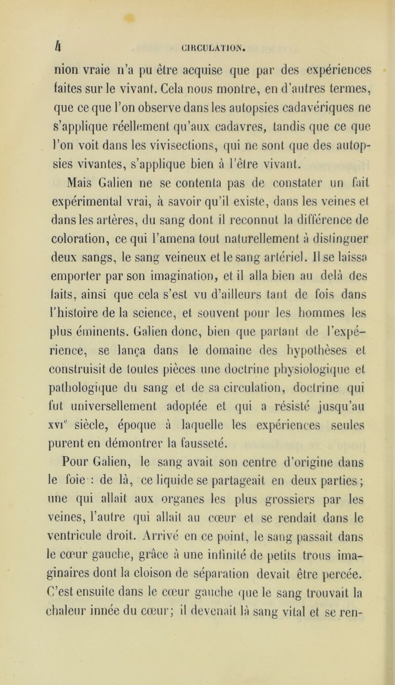 h nion vraie n’a pu être acquise que par des expériences faites sur le vivant. Cela nous montre, en d’autres termes, que ce que l’on observe dans les autopsies cadavériques ne s’applique réellement qu’aux cadavres, tandis que ce que l’on voit dans les vivisections, qui ne sont que des autop- sies vivantes, s’applique bien à l’être vivant. Mais Galien ne se contenta pas de constater un fait expérimental vrai, à savoir qu’il existe, dans les veines et dans les artères, du sang dont il reconnut la différence de coloration, ce qui l’amena tout naturellement à distinguer deux sangs, le sang veineux et le sang artériel. Use laissa emporter par son imagination, et il alla bien au delà des faits, ainsi que cela s’est vu d’ailleurs tant de fois dans l’histoire de la science, et souvent pour les hommes les plus éminents. Galien donc, bien que parlant de l’expé- rience, se lança dans le domaine des hypothèses et construisit de toutes pièces une doctrine physiologique et pathologique du sang et de sa circulation, doctrine qui fut universellement adoptée et qui a résisté jusqu’au xvi° siècle, époque à laquelle les expériences seules purent en démontrer la fausseté. Pour Galien, le sang avait son centre d’origine dans le foie : de là, ce liquide se partageait en deux parties; une qui allait aux organes les plus grossiers par les veines, l’autre qui allait au cœur et se rendait dans le ventricule droit. Arrivé en ce point, le sang passait dans le cœur gauche, grâce à une infinité de petits trous ima- ginaires dont la cloison de séparation devait être percée. C’est ensuite dans le cœur gauche que le sang trouvait la chaleur innée du cœur; il devenait là sang vital et se ren-