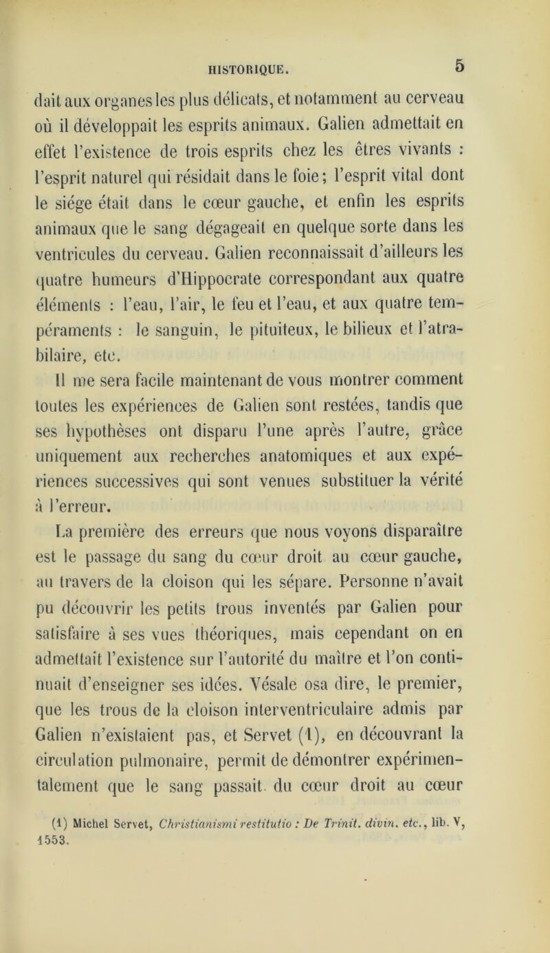 dait aux organes les plus délicats, et notamment au cerveau où il développait les esprits animaux. Galien admettait en effet l’existence de trois esprits chez les êtres vivants : l’esprit naturel qui résidait dans le foie; l’esprit vital dont le siège était dans le cœur gauche, et enfin les esprits animaux que le sang dégageait en quelque sorte dans les ventricules du cerveau. Galien reconnaissait d’ailleurs les quatre humeurs d’Hippocrate correspondant aux quatre éléments : l’eau, l’air, le feu et l’eau, et aux quatre tem- péraments : le sanguin, le pituiteux, le bilieux et l’atra- bilaire, etc. Il me sera facile maintenant de vous montrer comment toutes les expériences de Galien sont restées, tandis que ses hypothèses ont disparu l’une après l’autre, grâce uniquement aux recherches anatomiques et aux expé- riences successives qui sont venues substituer la vérité à l’erreur. La première des erreurs que nous voyons disparaître est le passage du sang du cœur droit au cœur gauche, au travers de la cloison qui les sépare. Personne n’avait pu découvrir les petits trous inventés par Galien pour satisfaire à ses vues théoriques, mais cependant on en admettait l’existence sur l’autorité du maître et l’on conti- nuait d’enseigner ses idées. Vésale osa dire, le premier, que les trous de la cloison interventriculaire admis par Galien n’existaient pas, et Servet (1), en découvrant la circulation pulmonaire, permit de démontrer expérimen- talement que le sang passait du cœur droit au cœur (1) Michel Servet, Christianismirestitutio : De Trinit. divin, etc., lib. V, 4 553.