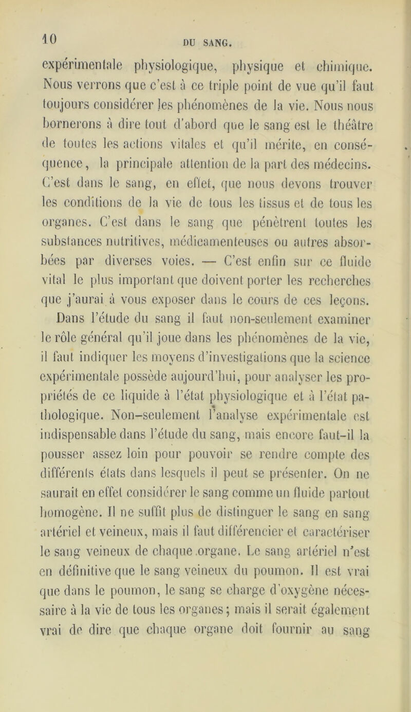 DU SANG. expérimentale physiologique, physique et chimique. Nous verrons que c’est à ce triple point de vue qu’il faut toujours considérer les phénomènes de la vie. Nous nous bornerons à dire tout d’abord que le sang est le théâtre de toutes les actions vitales et qu’il mérite, en consé- quence, la principale attention de la part des médecins. C’est dans le sang, en eflet, que nous devons trouver les conditions de la vie de tous les tissus et de tous les organes. C’est dans le sang que pénètrent toutes les substances nutritives, médicamenteuses ou autres absor- bées par diverses voies. — C’est enfin sur ce fluide vital le plus important que doivent porter les recherches que j’aurai à vous exposer dans le cours de ces leçons. Dans l’étude du sang il faut non-seulement examiner le rôle général qu’il joue dans les phénomènes de la vie, il faut indiquer les moyens d’investigations que la science expérimentale possède aujourd’hui, pour analyser les pro- priétés de ce liquide à l’état physiologique et à l’état pa- « biologique. Non-seulement l’analyse expérimentale est indispensable dans l’étude du sang, mais encore faut-il la pousser assez loin pour pouvoir se rendre compte des différents états dans lesquels il peut se présenter. On ne saurait en effet considérer le sang comme un fluide partout homogène. Il ne suffit plus de distinguer le sang en sang- artériel et veineux, mais il faut différencier et caractériser le sang veineux de chaque .organe. Le sang artériel n’est en définitive que le sang veineux du poumon. 11 est vrai que dans le poumon, le sang se charge d’oxygène néces- saire à la vie de tous les organes; mais il serait également vrai de dire que chaque organe doit fournir au sang