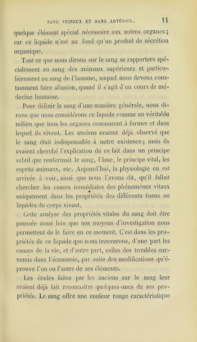 SANG VEINEUX ET SANG ARTÉRIEL. U quelque élément spécial nécessaire aux autres organes; car ce liquide n’est au fond qu’un produit de sécrétion Organique. Tout ce que nous dirons sur le sang se rapportera spé- cialement au sang des animaux supérieurs et particu- lièrement au sang de l’homme, auquel nous devons cons- tamment faire allusion, quand il s’agit d’un cours de mé- decine humaine. Pour définir le sang d’une manière générale, nous di- rons que nous considérons ce liquide comme un véritable milieu que' tous les organes concourent à former et dans lequel ils vivent. Les anciens avaient déjà observé que le sang était indispensable à notre existence ; mais ils avaient cherché l’explication de ce fait dans un principe subtil que renfermait le sang, l’âme, le principe vital, les esprits animaux, etc. Aujourd’hui, la physiologie en est arrivée à voir, ainsi que nous l’avons dit, qu’il fallait chercher les causes immédiates des phénomènes vitaux uniquement dans les propriétés des différents tissus ou liquides du corps vivant. Cette analyse des propriétés vitales du sang doit être poussée aussi loin que nos moyens d’investigation nous permettent de le faire en ce moment. C’est dans les pro- priétés de ce liquide que nous trouverons, d’une part les causes de la vie, et d’autre part, celles des troubles sur- venus dans l’économie, par suite des modifications qu’é- prouve l’un ou l’autre de scs éléments. Les études faites par les anciens.sur le sang leur avaient déjà fait reconnaître quelques-unes de ses pro- priétés. Le sang offre une couleur rouge caractéristique