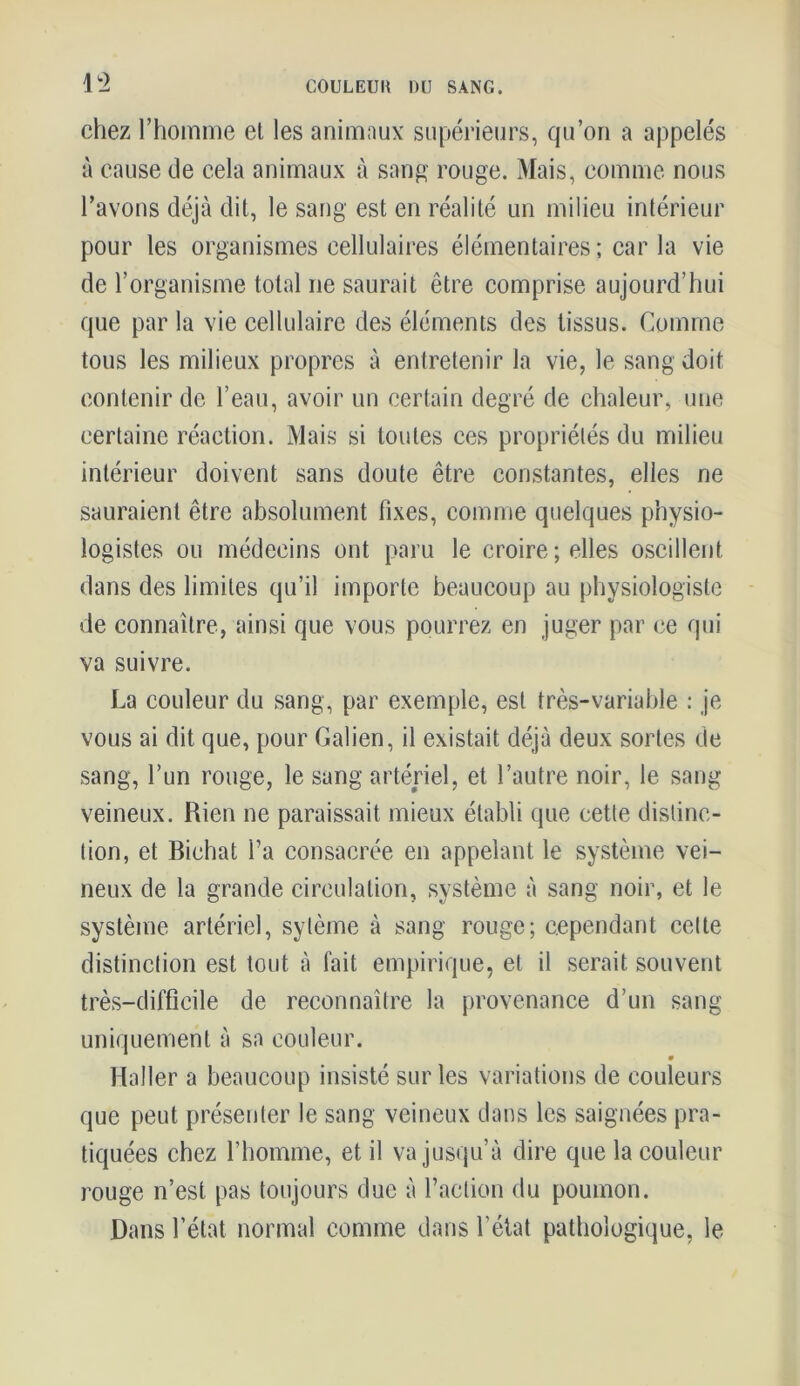 chez l’homme el les animaux supérieurs, qu’on a appelés à cause de cela animaux à sang rouge. Mais, comme nous l’avons déjà dit, le sang est en réalité un milieu intérieur pour les organismes cellulaires élémentaires ; car la vie de l’organisme total ne saurait être comprise aujourd’hui que par la vie cellulaire des éléments des tissus. Comme tous les milieux propres à entretenir la vie, le sang doit contenir de l’eau, avoir un certain degré de chaleur, une certaine réaction. Mais si toutes ces propriétés du milieu intérieur doivent sans doute être constantes, elles ne sauraient être absolument fixes, comme quelques physio- logistes ou médecins ont paru le croire; elles oscillent dans des limites qu’il importe beaucoup au physiologiste de connaître, ainsi que vous pourrez en juger par ce qui va suivre. La couleur du sang, par exemple, est très-variable : je vous ai dit que, pour Galien, il existait déjà deux sortes de sang, l’un rouge, le sang artériel, et l’autre noir, le sang veineux. Rien ne paraissait mieux établi que cette distinc- tion, et Bichat l’a consacrée en appelant le système vei- neux de la grande circulation, système à sang noir, et le système artériel, sytème à sang rouge; cependant celte distinction est tout à fait empirique, et il serait souvent très-difficile de reconnaître la provenance d’un sang uniquement à sa couleur. Haller a beaucoup insisté sur les variations de couleurs que peut présenter le sang veineux dans les saignées pra- tiquées chez l’homme, et il va jusqu’à dire que la couleur rouge n’est pas toujours due à l’action du poumon. Dans l’état normal comme dans l’état pathologique, le