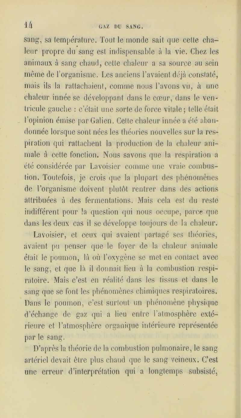 l/l GAZ DU SANG. sang, sa température. Tout le monde sait que cette cha- leur propre du sang est indispensable à la vie. Chez les animaux à sang chaud, cette chaleur a sa source au sein même de l’organisme. Les anciens l’avaient déjà constaté, mais ils la rattachaient, comme nous l’avons vu, à une chaleur innée se développant dans le cœur, dans le ven- tricule gauche : c’était une sorte de force vitale; telle était l’opinion émise par Galien. Celle chaleur innée a été aban- donnée lorsque sont nées les théories nouvelles sur la res- piration qui rattachent la production de la chaleur ani- male à cette fonction. Nous savons que la respiration a été considérée par Lavoisier comme une vraie combus- tion. Toutefois, je crois que la plupart des phénomènes de l’organisme doivent plutôt rentrer dans des actions attribuées à des fermentations. Mais cela est du reste indifférent pour la question qui nous occupe, parce que dans les deux cas il se développe toujours de la chaleur. Lavoisier, et ceux qui avaient partagé ses théories, avaient pu penser que le foyer de la chaleur animale était le poumon, là où l’oxygène se met en contact avec le sang, et que là il donnait lieu à la combustion respi- ratoire. Mais c’est en réalité dans les tissus et dans le sang que se font les phénomènes chimiques respiratoires. Dans le poumon, c’est surtout un phénomène physique d’échange de gaz qui a lieu entre l’atmosphère exté- rieure et l’atmosphère organique intérieure représentée par le sang. D’après la théorie de la combustion pulmonaire, le sang artériel devait être plus chaud que le sang veineux. C’est une erreur d’interprétation qui a longtemps subsisté,