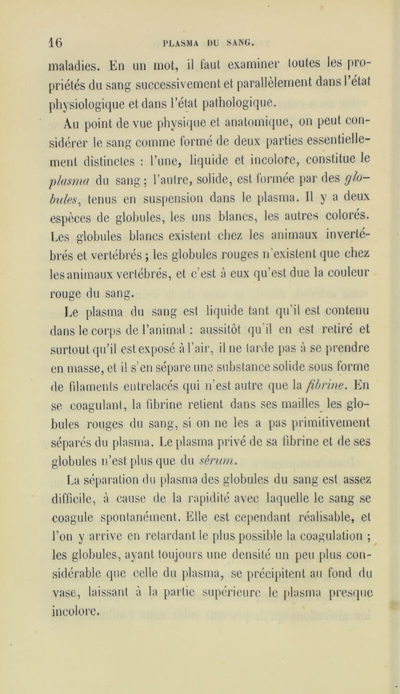 maladies. En un mot, il faut examiner toutes les pro- priétés du sang successivement et parallèlement dans 1 état physiologique et dans l’état pathologique. Au point de vue physique et anatomique, on peut con- sidérer le sang comme formé de deux parties essentielle- ment distinctes : l’une, liquide et incolore, constitue le plasma du sang ; l’autre, solide, est formée par des glo- bules, tenus en suspension dans le plasma. Il y a deux espèces de globules, les uns blancs, les autres colorés. Les globules blancs existent chez les animaux inverté- brés et vertébrés ; les globules rouges n’existent que chez les animaux vertébrés, et c’est à eux qu’est due la couleur rouge du sang. Le plasma du sang est liquide tant qu’il est contenu dans le corps de l’animal : aussitôt qu'il en est retiré et surtout qu’il est exposé à l’air, il ne tarde pas à se prendre en masse, et i! s’en sépare une substance solide sous forme de filaments entrelacés qui n’est autre que la fibrine. En se coagulant, la fibrine retient dans ses mailles les glo- bules rouges du sang, si on ne les a pas primitivement séparés du plasma. Le plasma privé de sa fibrine et de ses globules n’est plus que du sérum. La séparation du plasma des globules du sang est assez difficile, à cause de la rapidité avec laquelle le sang se coagule spontanément. Elle est cependant réalisable, et l’on y arrive en retardant le plus possible la coagulation ; les globules, ayant toujours une densité un peu plus con- sidérable que celle du plasma, se précipitent au fond du vase, laissant à la partie supérieure le plasma presque incolore.