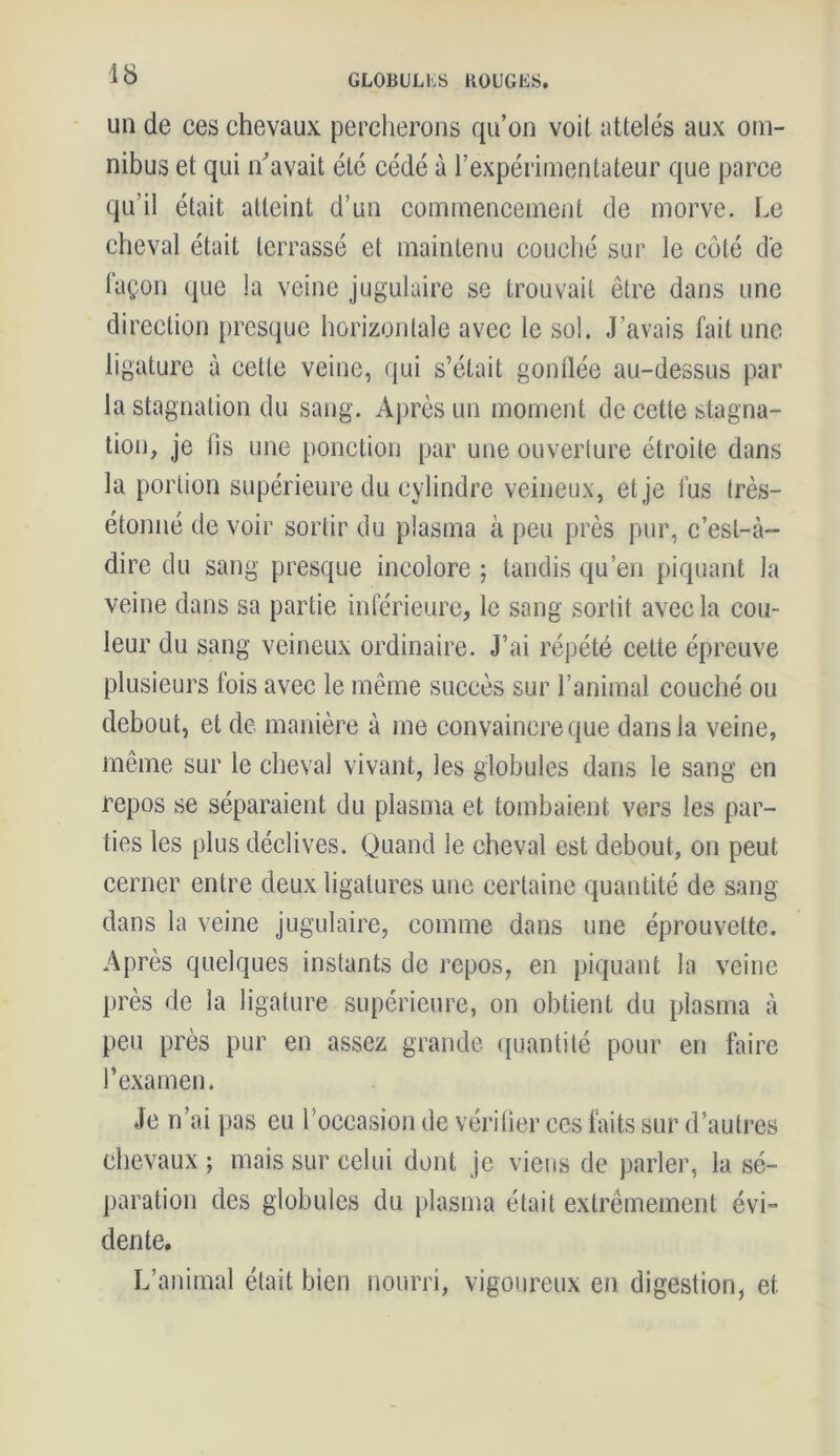 un de ces chevaux percherons qu’on voit attelés aux om- nibus et qui n'avait été cédé à l’expérimentateur que parce qu’il était atteint d’un commencement de morve. Le cheval était terrassé et maintenu couché sur le côté de façon que la veine jugulaire se trouvait être dans une direction presque horizontale avec le sol. J’avais fait une ligature à cette veine, qui s’était gonflée au-dessus par la stagnation du sang. Après un moment de cette stagna- tion, je iis une ponction par une ouverture étroite dans la portion supérieure du cylindre veineux, et je fus Irès- étonné de voir sortir du plasma à peu près pur, c’est-à- dire du sang presque incolore ; tandis qu’en piquant la veine dans sa partie inférieure, le sang sortit avec la cou- leur du sang veineux ordinaire. J’ai répété celte épreuve plusieurs fois avec le même succès sur l’animal couché ou debout, et de manière à me convaincre que dans la veine, même sur le cheval vivant, les globules dans le sang en repos se séparaient du plasma et tombaient vers les par- ties les plus déclives. Quand le cheval est debout, on peut cerner entre deux ligatures une certaine quantité de sang dans la veine jugulaire, comme dans une éprouvette. Après quelques instants de repos, en piquant la veine près de la ligature supérieure, on obtient du plasma à peu près pur en assez grande quantité pour en faire l’examen. Je n’ai pas eu 1 occasion de vérifier ces faits sur d’autres chevaux ; mais sur celui dont je viens de parler, la sé- paration des globules du plasma était extrêmement évi- dente. L’animal était bien nourri, vigoureux en digestion, et