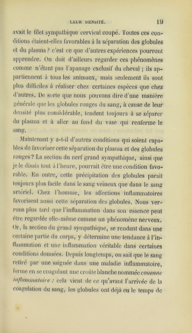 avait le tilet sympathique cervical coupé. Toutes ces con- ditions étaient-elles favorables à la séparation des globules et du plasma ? c’est ce que d’autres expériences pourront apprendre. On doit d’ailleurs regarder ces phénomènes comme n’étant pas l’apanage exclusif du cheval ; ils ap- partiennent à tous les animaux, mais seulement ils sont plus difficiles à réaliser chez certaines espèces que chez d’autres. De sorte que nous pouvons dire d’une manière générale que les globules rouges du sang, à cause de leur densité plus considérable, tendent toujours à se séparer du plasma et à aller au fond du vase qui renferme le sang. Maintenant y a-t-il d’autres conditions qui soient capa- bles de favoriser cette séparation du plasma et des globules rouges? La section du nerf grand sympathique, ainsi que je le disais tout à l’heure, pourrait être une condition favo- rable. En outre, cette précipitation des globules paraît toujours plus facile dans le sang veineux que dans le sang artériel. Chez l’homme, les affections inflammatoires favorisent aussi cette séparation des globules. Nous ver- rons plus tard que l’inflammation dans son essence peut être regardée elle-même comme un phénomène nerveux. Or, la section du grand sympathique, se rendant dans une certaine partie du corps, y détermine une tendance à l’in- flammation et une inflammation véritable dans certaines conditions données. Depuis longtemps, on sait que le sang retiré par une saignée dans une maladie inflammatoire, tonne en se coagulant une croûte blanche nommée couenne inflammatoire : cela vient de ce qu’avant l’arrivée de la coagulation du sang, les globules ont déjà eu le temps de