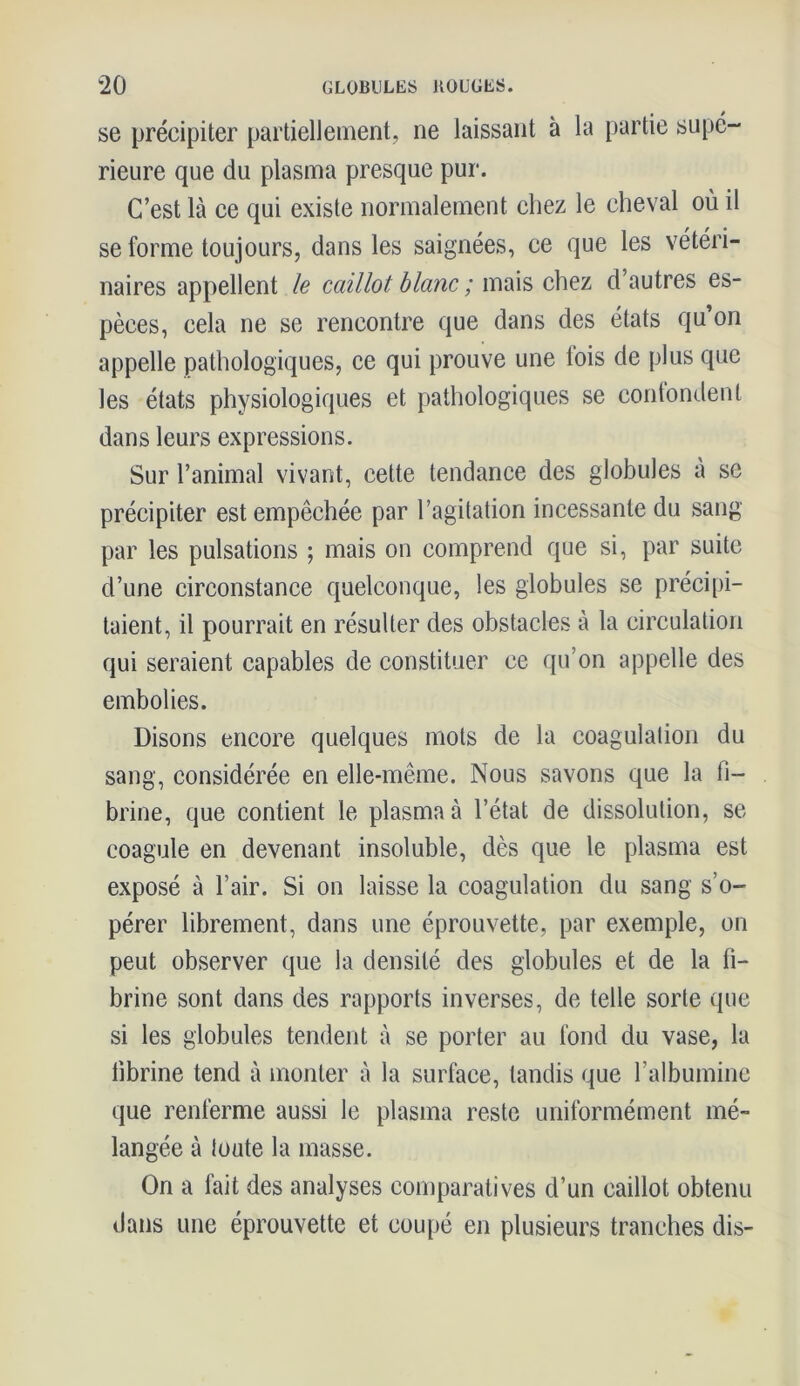 se précipiter partiellement, ne laissant à la partie supé- rieure que du plasma presque pur. C’est là ce qui existe normalement chez le cheval où il se forme toujours, dans les saignées, ce que les vétéri- naires appellent le caillot blanc ; mais chez d’autres es- pèces, cela ne se rencontre que dans des états qu’on appelle pathologiques, ce qui prouve une lois de plus que les états physiologiques et pathologiques se confondent dans leurs expressions. Sur l’animal vivant, cette tendance des globules à se précipiter est empêchée par l’agitation incessante du sang par les pulsations ; mais on comprend que si, par suite d’une circonstance quelconque, les globules se précipi- taient, il pourrait en résulter des obstacles à la circulation qui seraient capables de constituer ce qu’on appelle des embolies. Disons encore quelques mots de la coagulation du sang, considérée en elle-même. Nous savons que la fi- brine, que contient le plasma à l’état de dissolution, se coagule en devenant insoluble, dès que le plasma est exposé à l’air. Si on laisse la coagulation du sang s’o- pérer librement, dans une éprouvette, par exemple, on peut observer que la densité des globules et de la fi- brine sont dans des rapports inverses, de telle sorte que si les globules tendent à se porter au fond du vase, la fibrine tend à monter à la surface, tandis que l’albumine que renferme aussi le plasma reste uniformément mé- langée à toute la masse. On a fait des analyses comparatives d’un caillot obtenu dans une éprouvette et coupé en plusieurs tranches dis-