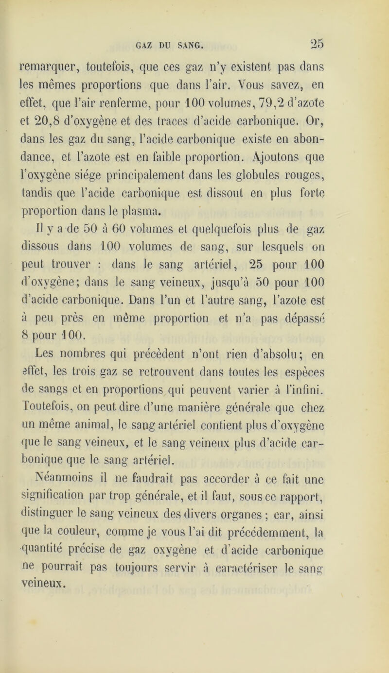 remarquer, toutefois, que ces gaz n’y existent pas dans les mêmes proportions que dans l’air. Vous savez, en effet, que l’air renferme, pour 100 volumes, 79,2 d’azote et 20,8 d’oxygène et des traces d’acide carbonique. Or, dans les gaz du sang, l’acide carbonique existe en abon- dance, et l’azote est en faible proportion. Ajoutons que l’oxygène siège principalement dans les globules rouges, tandis que l’acide carbonique est dissout en plus forte proportion dans le plasma. 11 y a de 50 à 60 volumes et quelquefois plus de gaz dissous dans 100 volumes de sang, sur lesquels on peut trouver : dans le sang artériel, 25 pour 100 d’oxvgène; dans le sang veineux, jusqu’à 50 pour 100 d’acide carbonique. Dans l’un et l’autre sang, l’azote est à peu près en même proportion et n’a pas dépassé 8 pour 100. Les nombres qui précèdent n’ont rien d’absolu; en effet, les trois gaz se retrouvent dans toutes les espèces de sangs et en proportions qui peuvent varier à l’infini. Toutefois, on peut dire d’une manière générale que chez un même animal, le sang artériel contient plus d’oxygène que le sang veineux, et le sang veineux plus d’acide car- bonique que le sang artériel. Néanmoins il ne faudrait pas accorder à ce fait une signification par trop générale, et il faut, sous ce rapport, distinguer le sang veineux des divers organes ; car, ainsi que la couleur, comme je vous l’ai dit précédemment, la quantité précise de gaz oxygène et d'acide carbonique ne pourrait pas toujours servir à caractériser le sang veineux.