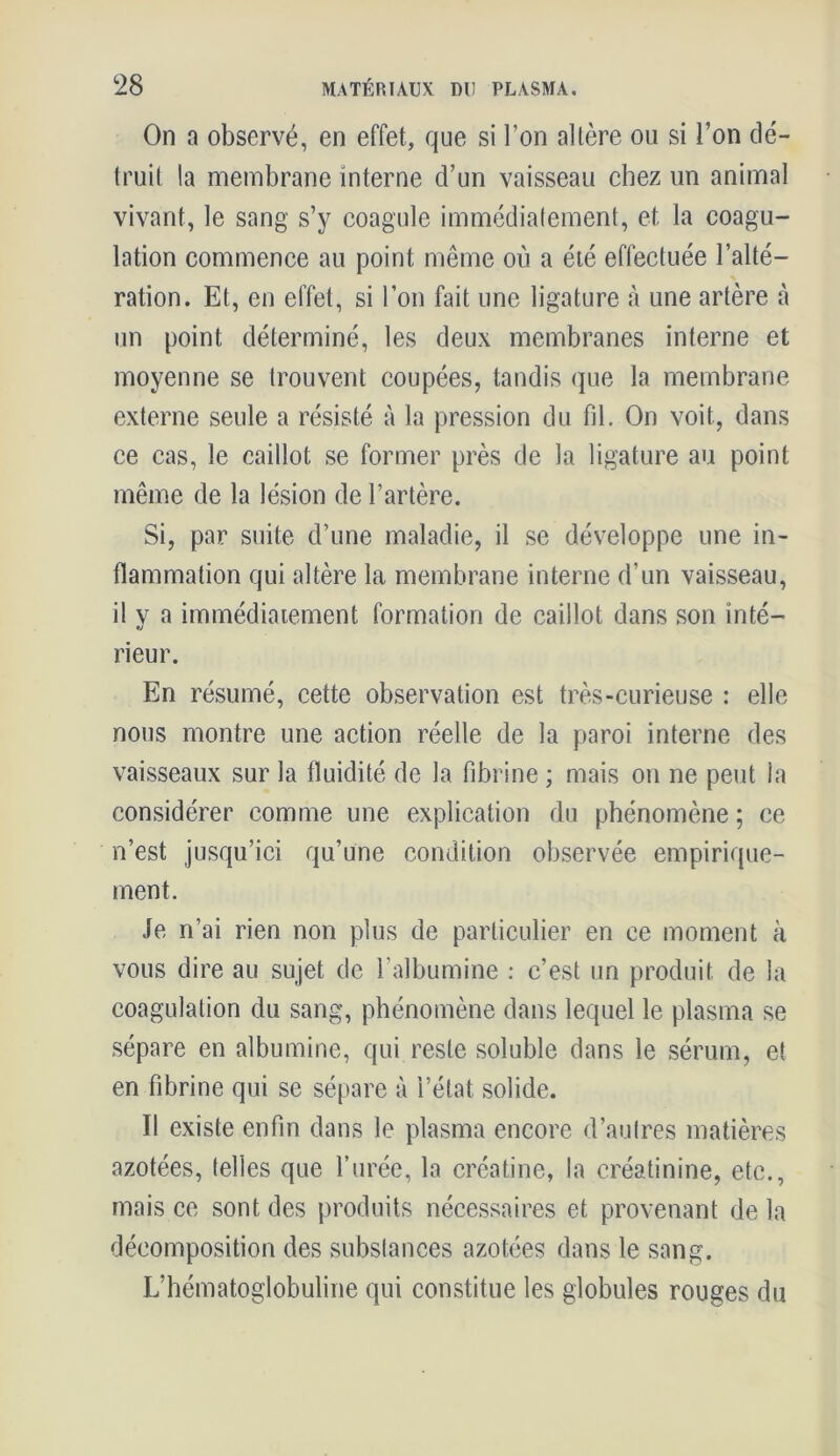 On a observé, en effet, que si l’on altère ou si l’on dé- truit la membrane interne d’un vaisseau chez un animal vivant, le sang s’y coagule immédiatement, et la coagu- lation commence au point même où a été effectuée l’alté- ration. Et, en effet, si l’on fait une ligature à une artère à un point déterminé, les deux membranes interne et moyenne se trouvent coupées, tandis que la membrane externe seule a résisté à la pression du fil. On voit, dans ce cas, le caillot se former près de la ligature au point même de la lésion de l’artère. Si, par suite d’une maladie, il se développe une in- flammation qui altère la membrane interne d’un vaisseau, il y a immédiatement formation de caillot dans son inté- rieur. En résumé, cette observation est très-curieuse : elle nous montre une action réelle de la paroi interne des vaisseaux sur la fluidité de la fibrine ; mais on ne peut la considérer comme une explication du phénomène ; ce n’est jusqu’ici qu’une condition observée empirique- ment. Je n’ai rien non plus de particulier en ce moment à vous dire au sujet de l’albumine : c’est un produit de la coagulation du sang, phénomène dans lequel le plasma se sépare en albumine, qui reste soluble dans le sérum, et en fibrine qui se sépare à l’état solide. Il existe enfin dans le plasma encore d’autres matières azotées, telles que l’urée, la créatine, la créatinine, etc., mais ce sont des produits nécessaires et provenant de la décomposition des substances azotées dans le sang. L’hématoglobuline qui constitue les globules rouges du