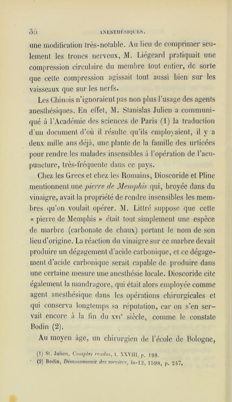 A N EST H KSI QU liS. Ot) une modification très-notable. Au lieu de comprimer seu- lement les troncs nerveux, M. Liégeard pratiquait une compression circulaire du membre tout entier, de sorte que cette compression agissait tout, aussi bien sur les vaisseaux que sur les nerfs. Les Chinois n’ignoraient pas non plus l’usage des agents anesthésiques. En effet, M. Stanislas Julien a communi- qué à l’Academie des sciences de Paris (1) la traduction d’un document d’où il résulte qu’ils employaient, il y a deux mille ans déjà, une plante de la famille des indicées pour rendre les malades insensibles à l’opération de l'acu- puncture, très-fréquente dans ce pays. Chez les Grecs et chez les Romains, Dioscoride et Pline mentionnent une pierre de Memphis qui, broyée dans du vinaigre, avait la propriété de rendre insensibles les mem- bres qu’on voulait opérer. M. Littré suppose que cette « pierre de Memphis » était tout simplement une espèce de marbre (carbonate de chaux) portant le nom de son lieu d’origine. La réaction du vinaigre sur ce marbre devait produire un dégagement d’acide carbonique, et ce dégage- ment d’acide carbonique serait capable de produire dans une certaine mesure une anesthésie locale. Dioscoride cite également la mandragore, qui était alors employée comme agent anesthésique dans les opérations chirurgicales et qui conserva longtemps sa réputation, car on s’en ser- vait encore à la tin du xvie siècle, comme le constate Bodin (2). Au moyen âge, un chirurgien de l’école de Bologne, (1) Si. Julien, Compte* rendu*, l. XXVlll, p. 198. ' (2) Bodin, Démonomanie des sorcier*, in-12, 1598, p. 247,