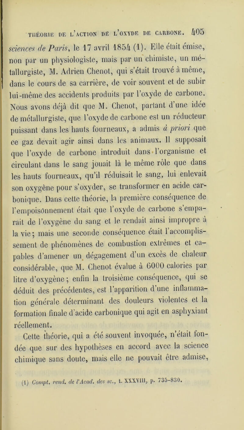 THÉORIE DE L’ACTION DE L’OXYDE DE CARBONE. fiOo sciences de Paris, le 17 avril 1854 (1). FJle était émise, non par un physiologiste, mais par un chimiste, un mé- tallurgiste, M. Adrien Chenot, qui s’était trouvé à même, dans le cours de sa carrière, de voir souvent et de subir lui-même des accidents produits par l’oxyde de carbone. Nous avons déjà dit que M. Chenot, partant d’une idée de métallurgiste, que l’oxyde de carbone est un réducteur puissant dans les hauts fourneaux, a admis à priori que ce gaz devait agir ainsi dans les animaux. 11 supposait que l’oxyde de carbone introduit dans l’organisme et circulant dans le sang jouait là le même rôle que dans les hauts fourneaux, qu’il réduisait le sang, lui enlevait son oxygène pour s’oxyder, se transformer en acide eai- bonique. Dans cette théorie, la première conséquence de l’empoisonnement était que l’oxyde de carbone s empa- rait de l’oxygène du sang et le rendait ainsi impropre a la vie; mais une seconde conséquence était l’accomplis- sement de phénomènes de combustion extrêmes et ca- pables d’amener un dégagement d’un excès de chaleur considérable, que M. Chenot évalue a 6000 calories par litre d’oxygène ; enfin la troisième conséquence, qui se déduit des précédentes, est l’apparition d’une inflamma- tion générale déterminant des douleurs violentes et la formation finale d acide carbonique qui agit en asphyxiant réellement. Cette théorie, qui a été souvent invoquée, n’était fon- dée que sur des hypothèses en accord avec la science chimique sans doute, mais elle ne pouvait être admise, (1) Compt. rend, de l’Acad. des sc., t. XXXVIII, p. 735-830.